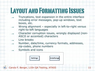 LayoutandFormattingIssues
!   Truncations, text expansion in the entire interface
including error messages, pop-up windows, text
boxes, etc.
!   Wrong alignment – especially in left-to-right versus
right-to-left languages
!   Character corruption issues, wrongly displayed (non-
ASCII or accented) characters
!   Line breaks
!   Number, date/time, currency formats, addresses,
zip-codes, phone numbers
!   Symbols and icons
Carola F. Berger, L10n QA Testing, ATA55 11
 