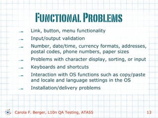 FunctionalProblems
!   Link, button, menu functionality
!   Input/output validation
!   Number, date/time, currency formats, addresses,
postal codes, phone numbers, paper sizes
!   Problems with character display, sorting, or input
!   Keyboards and shortcuts
!   Interaction with OS functions such as copy/paste
and locale and language settings in the OS
!   Installation/delivery problems
Carola F. Berger, L10n QA Testing, ATA55 13
 