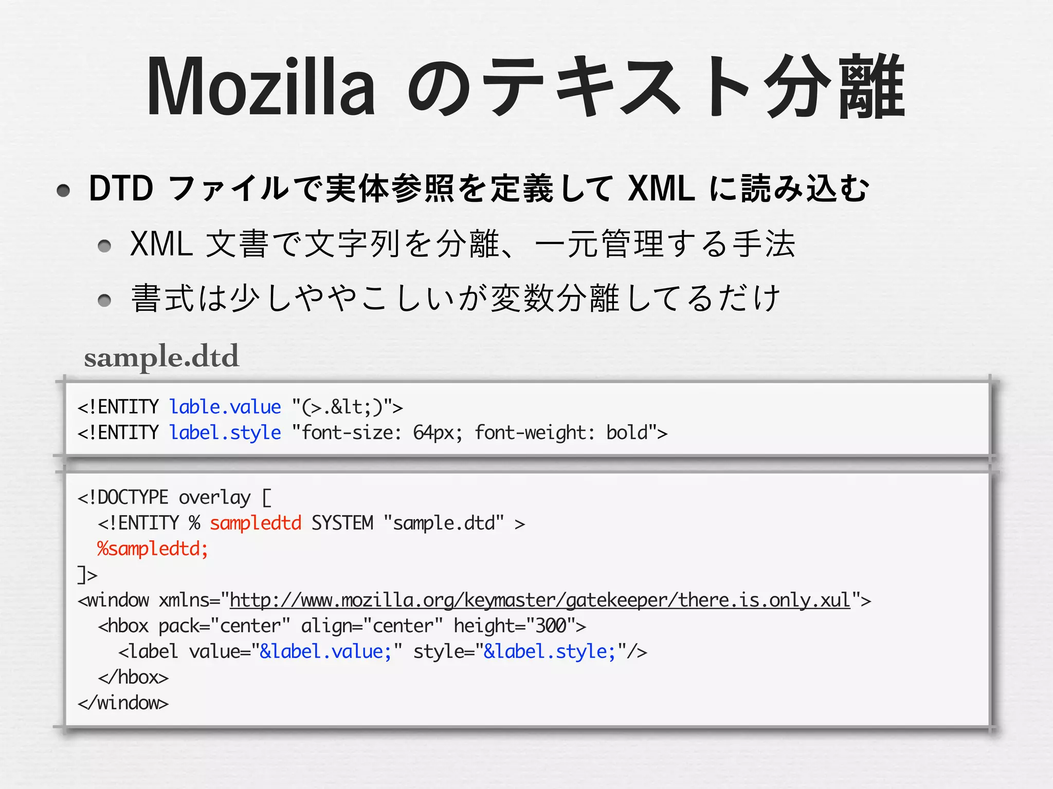 sample.dtd
<!ENTITY	 lable.value	 "(>.<)">
<!ENTITY	 label.style	 "font-size:	 64px;	 font-weight:	 bold">

<!DOCTYPE	 overlay	 [
	 	 <!ENTITY	 %	 sampledtd	 SYSTEM	 "sample.dtd"	 >
	 	 %sampledtd;
]>
<window	 xmlns="http://www.mozilla.org/keymaster/gatekeeper/there.is.only.xul">
	 	 <hbox	 pack="center"	 align="center"	 height="300">
	 	 	 	 <label	 value="&label.value;"	 style="&label.style;"/>
	 	 </hbox>
</window>
 