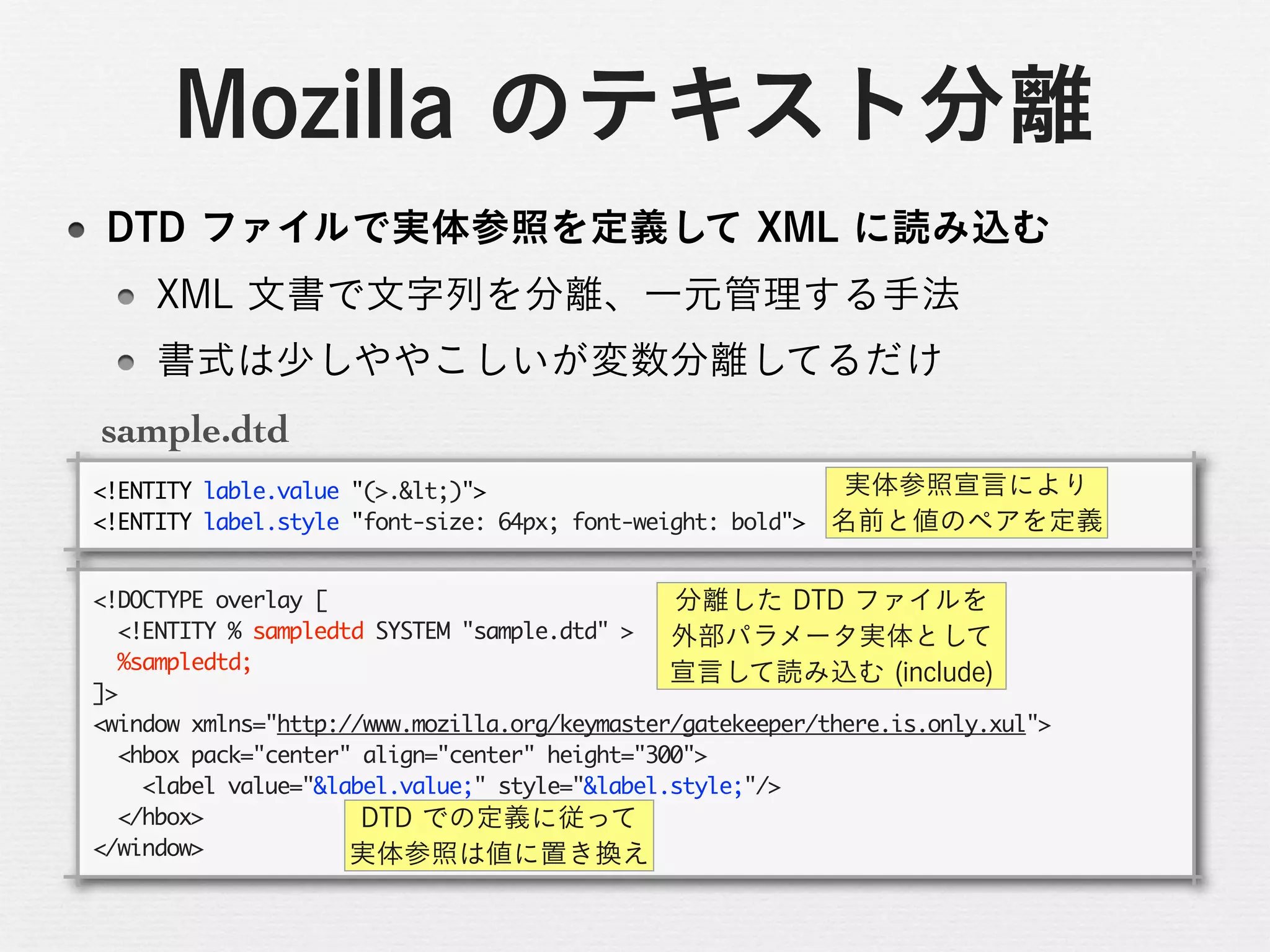 sample.dtd
<!ENTITY	 lable.value	 "(>.<)">
<!ENTITY	 label.style	 "font-size:	 64px;	 font-weight:	 bold">

<!DOCTYPE	 overlay	 [
	 	 <!ENTITY	 %	 sampledtd	 SYSTEM	 "sample.dtd"	 >
	 	 %sampledtd;
]>
<window	 xmlns="http://www.mozilla.org/keymaster/gatekeeper/there.is.only.xul">
	 	 <hbox	 pack="center"	 align="center"	 height="300">
	 	 	 	 <label	 value="&label.value;"	 style="&label.style;"/>
	 	 </hbox>
</window>
 
