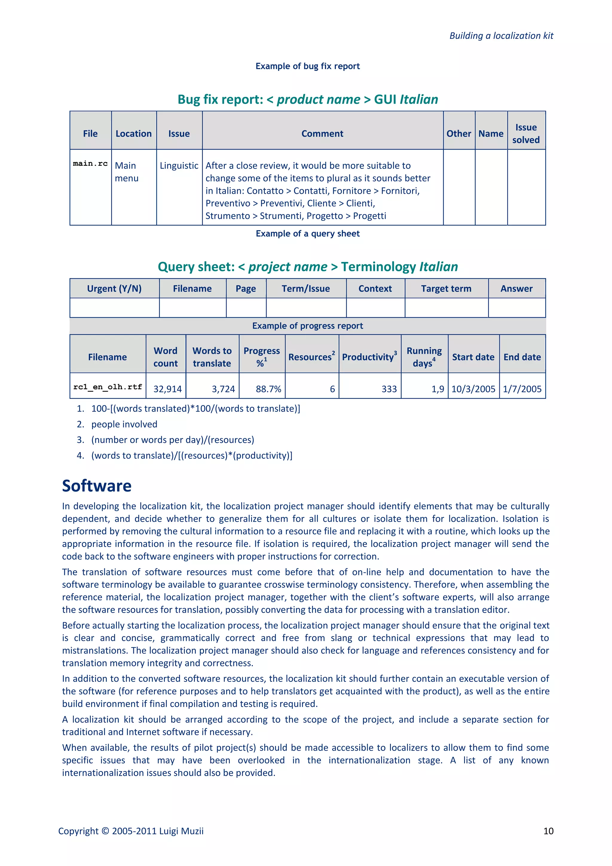 Building a localization kit

                                                  Example of bug fix report


                             Bug fix report: < product name > GUI Italian
                                                                                                                  Issue
     File    Location      Issue                              Comment                            Other Name
                                                                                                                 solved

   main.rc   Main        Linguistic After a close review, it would be more suitable to
             menu                   change some of the items to plural as it sounds better
                                    in Italian: Contatto > Contatti, Fornitore > Fornitori,
                                    Preventivo > Preventivi, Cliente > Clienti,
                                    Strumento > Strumenti, Progetto > Progetti
                                                  Example of a query sheet


                         Query sheet: < project name > Terminology Italian
      Urgent (Y/N)          Filename           Page       Term/Issue      Context       Target term           Answer


                                                  Example of progress report

                        Word       Words to     Progress          2             3 Running
      Filename                                       1   Resources Productivity        4          Start date End date
                        count      translate       %                               days

   rc1_en_olh.rtf       32,914         3,724      88.7%             6          333            1,9 10/3/2005 1/7/2005
    1. 100-[(words translated)*100/(words to translate)]
    2. people involved
    3. (number or words per day)/(resources)
    4. (words to translate)/[(resources)*(productivity)]


Software
In developing the localization kit, the localization project manager should identify elements that may be culturally
dependent, and decide whether to generalize them for all cultures or isolate them for localization. Isolation is
performed by removing the cultural information to a resource file and replacing it with a routine, which looks up the
appropriate information in the resource file. If isolation is required, the localization project manager will send the
code back to the software engineers with proper instructions for correction.
The translation of software resources must come before that of on-line help and documentation to have the
software terminology be available to guarantee crosswise terminology consistency. Therefore, when assembling the
reference material, the localization project manager, together with the client’s software experts, will also arrange
the software resources for translation, possibly converting the data for processing with a translation editor.
Before actually starting the localization process, the localization project manager should ensure that the original text
is clear and concise, grammatically correct and free from slang or technical expressions that may lead to
mistranslations. The localization project manager should also check for language and references consistency and for
translation memory integrity and correctness.
In addition to the converted software resources, the localization kit should further contain an executable version of
the software (for reference purposes and to help translators get acquainted with the product), as well as the entire
build environment if final compilation and testing is required.
A localization kit should be arranged according to the scope of the project, and include a separate section for
traditional and Internet software if necessary.
When available, the results of pilot project(s) should be made accessible to localizers to allow them to find some
specific issues that may have been overlooked in the internationalization stage. A list of any known
internationalization issues should also be provided.




Copyright © 2005-2011 Luigi Muzii                                                                                         10
 
