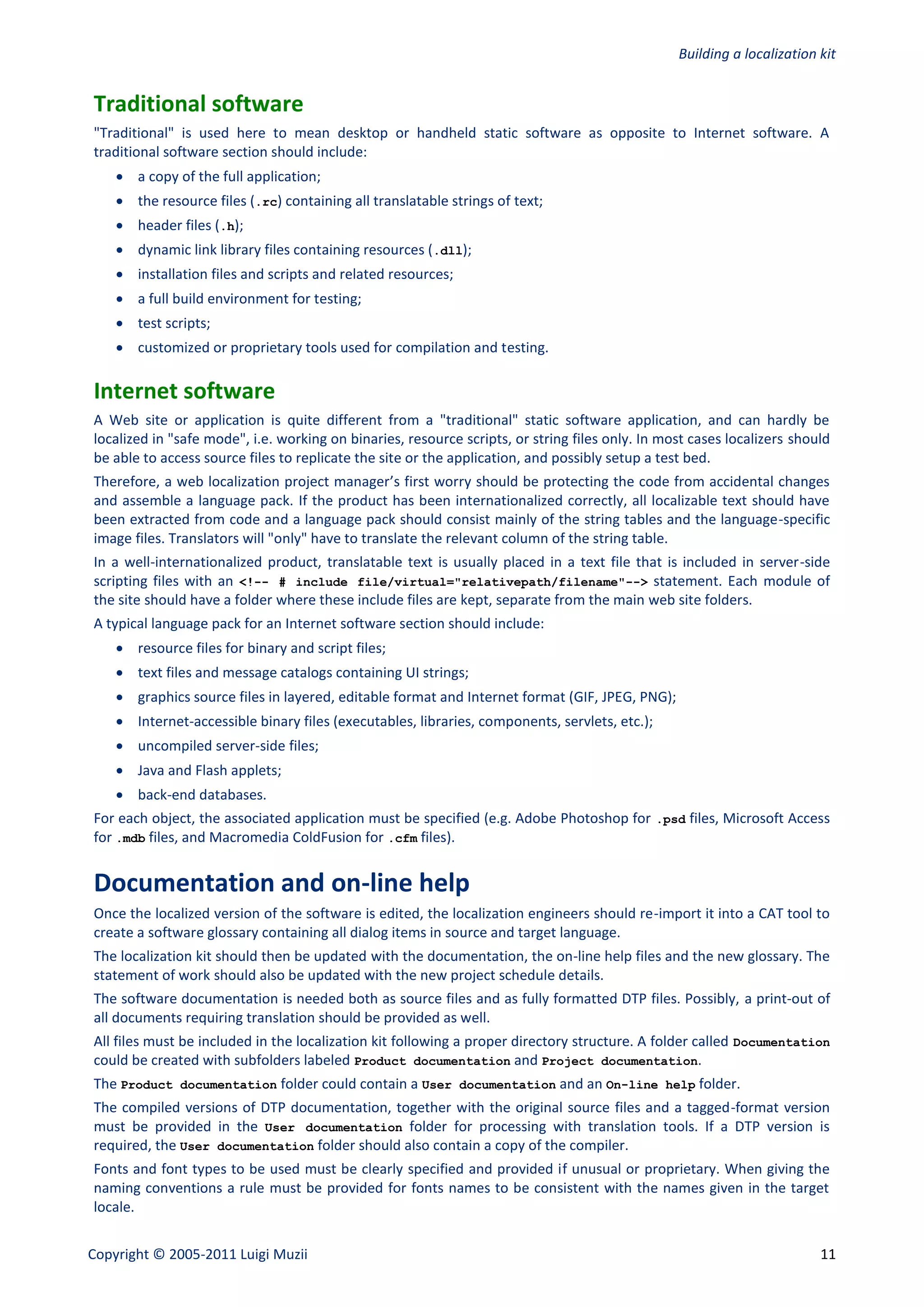 Building a localization kit


Traditional software
"Traditional" is used here to mean desktop or handheld static software as opposite to Internet software. A
traditional software section should include:
     a copy of the full application;
     the resource files (.rc) containing all translatable strings of text;
     header files (.h);
     dynamic link library files containing resources (.dll);
     installation files and scripts and related resources;
     a full build environment for testing;
     test scripts;
     customized or proprietary tools used for compilation and testing.

Internet software
A Web site or application is quite different from a "traditional" static software application, and can hardly be
localized in "safe mode", i.e. working on binaries, resource scripts, or string files only. In most cases localizers should
be able to access source files to replicate the site or the application, and possibly setup a test bed.
Therefore, a web localization project manager’s first worry should be protecting the code from accidental changes
and assemble a language pack. If the product has been internationalized correctly, all localizable text should have
been extracted from code and a language pack should consist mainly of the string tables and the language-specific
image files. Translators will "only" have to translate the relevant column of the string table.
In a well-internationalized product, translatable text is usually placed in a text file that is included in server-side
scripting files with an <!-- # include file/virtual="relativepath/filename"--> statement. Each module of
the site should have a folder where these include files are kept, separate from the main web site folders.
A typical language pack for an Internet software section should include:
     resource files for binary and script files;
     text files and message catalogs containing UI strings;
     graphics source files in layered, editable format and Internet format (GIF, JPEG, PNG);
     Internet-accessible binary files (executables, libraries, components, servlets, etc.);
     uncompiled server-side files;
     Java and Flash applets;
     back-end databases.
For each object, the associated application must be specified (e.g. Adobe Photoshop for .psd files, Microsoft Access
for .mdb files, and Macromedia ColdFusion for .cfm files).


Documentation and on-line help
Once the localized version of the software is edited, the localization engineers should re-import it into a CAT tool to
create a software glossary containing all dialog items in source and target language.
The localization kit should then be updated with the documentation, the on-line help files and the new glossary. The
statement of work should also be updated with the new project schedule details.
The software documentation is needed both as source files and as fully formatted DTP files. Possibly, a print-out of
all documents requiring translation should be provided as well.
All files must be included in the localization kit following a proper directory structure. A folder called Documentation
could be created with subfolders labeled Product documentation and Project documentation.
The Product documentation folder could contain a User documentation and an On-line help folder.
The compiled versions of DTP documentation, together with the original source files and a tagged-format version
must be provided in the User documentation folder for processing with translation tools. If a DTP version is
required, the User documentation folder should also contain a copy of the compiler.
Fonts and font types to be used must be clearly specified and provided if unusual or proprietary. When giving the
naming conventions a rule must be provided for fonts names to be consistent with the names given in the target
locale.


Copyright © 2005-2011 Luigi Muzii                                                                                        11
 