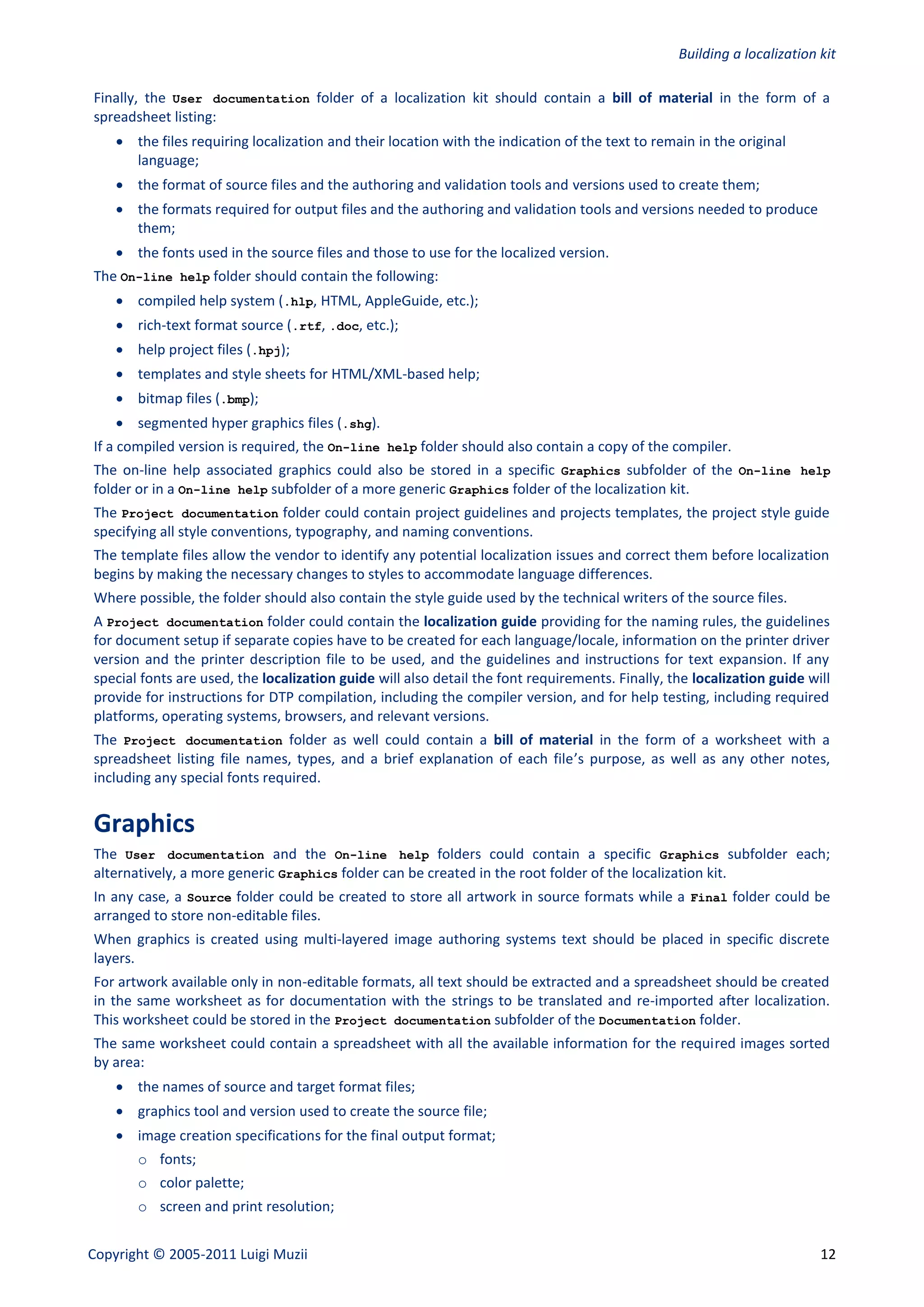 Building a localization kit

Finally, the User documentation folder of a localization kit should contain a bill of material in the form of a
spreadsheet listing:
     the files requiring localization and their location with the indication of the text to remain in the original
      language;
     the format of source files and the authoring and validation tools and versions used to create them;
     the formats required for output files and the authoring and validation tools and versions needed to produce
      them;
     the fonts used in the source files and those to use for the localized version.
The On-line help folder should contain the following:
     compiled help system (.hlp, HTML, AppleGuide, etc.);
     rich-text format source (.rtf, .doc, etc.);
     help project files (.hpj);
     templates and style sheets for HTML/XML-based help;
     bitmap files (.bmp);
     segmented hyper graphics files (.shg).
If a compiled version is required, the On-line help folder should also contain a copy of the compiler.
The on-line help associated graphics could also be stored in a specific Graphics subfolder of the On-line help
folder or in a On-line help subfolder of a more generic Graphics folder of the localization kit.
The Project documentation folder could contain project guidelines and projects templates, the project style guide
specifying all style conventions, typography, and naming conventions.
The template files allow the vendor to identify any potential localization issues and correct them before localization
begins by making the necessary changes to styles to accommodate language differences.
Where possible, the folder should also contain the style guide used by the technical writers of the source files.
A Project documentation folder could contain the localization guide providing for the naming rules, the guidelines
for document setup if separate copies have to be created for each language/locale, information on the printer driver
version and the printer description file to be used, and the guidelines and instructions for text expansion. If any
special fonts are used, the localization guide will also detail the font requirements. Finally, the localization guide will
provide for instructions for DTP compilation, including the compiler version, and for help testing, including required
platforms, operating systems, browsers, and relevant versions.
The Project documentation folder as well could contain a bill of material in the form of a worksheet with a
spreadsheet listing file names, types, and a brief explanation of each file’s purpose, as well as any other notes,
including any special fonts required.


Graphics
The User documentation and the On-line help folders could contain a specific Graphics subfolder each;
alternatively, a more generic Graphics folder can be created in the root folder of the localization kit.
In any case, a Source folder could be created to store all artwork in source formats while a Final folder could be
arranged to store non-editable files.
When graphics is created using multi-layered image authoring systems text should be placed in specific discrete
layers.
For artwork available only in non-editable formats, all text should be extracted and a spreadsheet should be created
in the same worksheet as for documentation with the strings to be translated and re-imported after localization.
This worksheet could be stored in the Project documentation subfolder of the Documentation folder.
The same worksheet could contain a spreadsheet with all the available information for the required images sorted
by area:
     the names of source and target format files;
     graphics tool and version used to create the source file;
     image creation specifications for the final output format;
       o fonts;
       o color palette;
       o screen and print resolution;


Copyright © 2005-2011 Luigi Muzii                                                                                        12
 