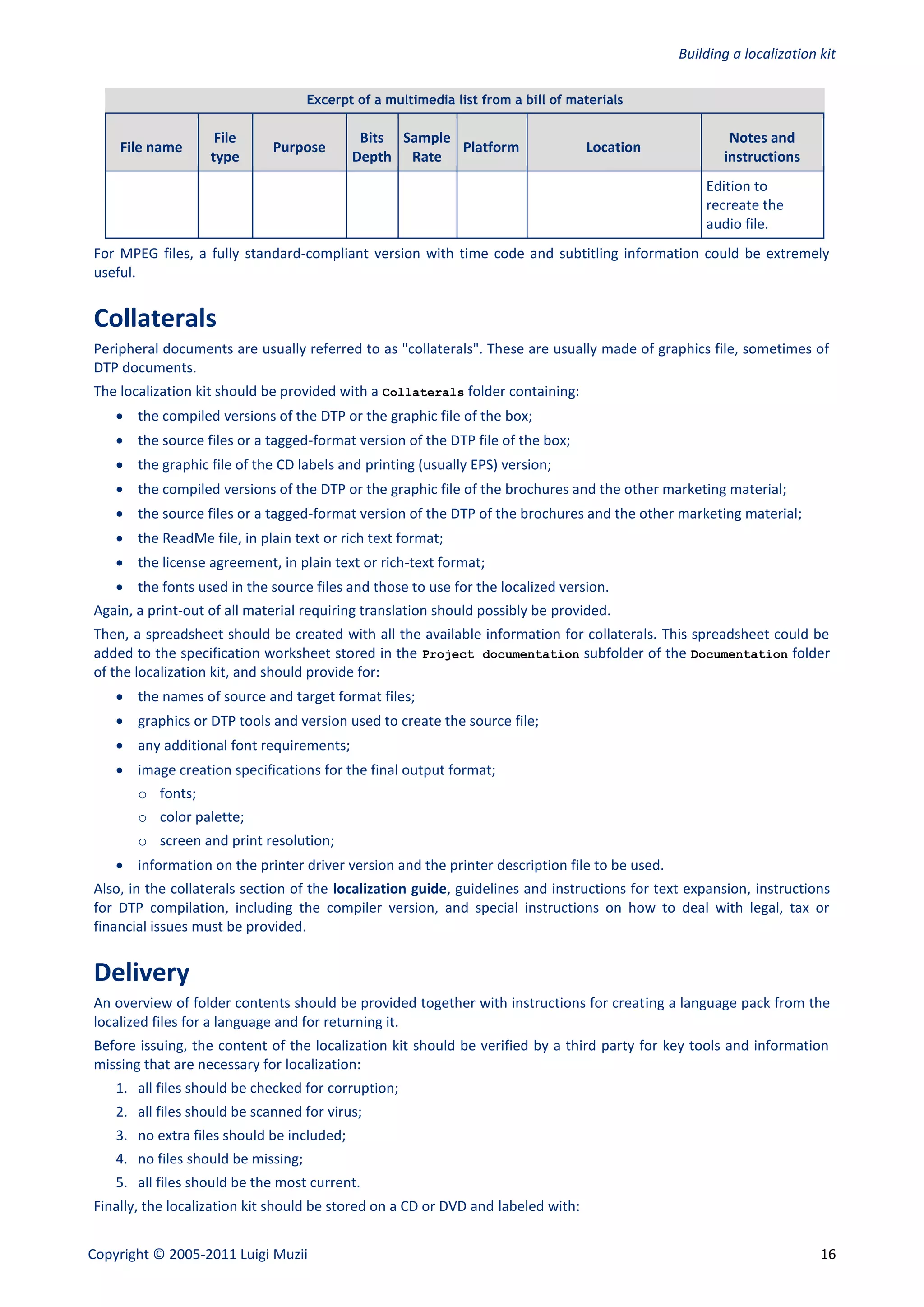 Building a localization kit

                                     Excerpt of a multimedia list from a bill of materials

                    File                     Bits Sample                                               Notes and
    File name                 Purpose                    Platform                  Location
                   type                     Depth Rate                                                instructions
                                                                                                   Edition to
                                                                                                   recreate the
                                                                                                   audio file.
For MPEG files, a fully standard-compliant version with time code and subtitling information could be extremely
useful.


Collaterals
Peripheral documents are usually referred to as "collaterals". These are usually made of graphics file, sometimes of
DTP documents.
The localization kit should be provided with a Collaterals folder containing:
     the compiled versions of the DTP or the graphic file of the box;
     the source files or a tagged-format version of the DTP file of the box;
     the graphic file of the CD labels and printing (usually EPS) version;
     the compiled versions of the DTP or the graphic file of the brochures and the other marketing material;
     the source files or a tagged-format version of the DTP of the brochures and the other marketing material;
     the ReadMe file, in plain text or rich text format;
     the license agreement, in plain text or rich-text format;
     the fonts used in the source files and those to use for the localized version.
Again, a print-out of all material requiring translation should possibly be provided.
Then, a spreadsheet should be created with all the available information for collaterals. This spreadsheet could be
added to the specification worksheet stored in the Project documentation subfolder of the Documentation folder
of the localization kit, and should provide for:
     the names of source and target format files;
     graphics or DTP tools and version used to create the source file;
     any additional font requirements;
     image creation specifications for the final output format;
       o fonts;
       o color palette;
       o screen and print resolution;
     information on the printer driver version and the printer description file to be used.
Also, in the collaterals section of the localization guide, guidelines and instructions for text expansion, instructions
for DTP compilation, including the compiler version, and special instructions on how to deal with legal, tax or
financial issues must be provided.


Delivery
An overview of folder contents should be provided together with instructions for creating a language pack from the
localized files for a language and for returning it.
Before issuing, the content of the localization kit should be verified by a third party for key tools and information
missing that are necessary for localization:
    1. all files should be checked for corruption;
    2. all files should be scanned for virus;
    3. no extra files should be included;
    4. no files should be missing;
    5. all files should be the most current.
Finally, the localization kit should be stored on a CD or DVD and labeled with:


Copyright © 2005-2011 Luigi Muzii                                                                                      16
 