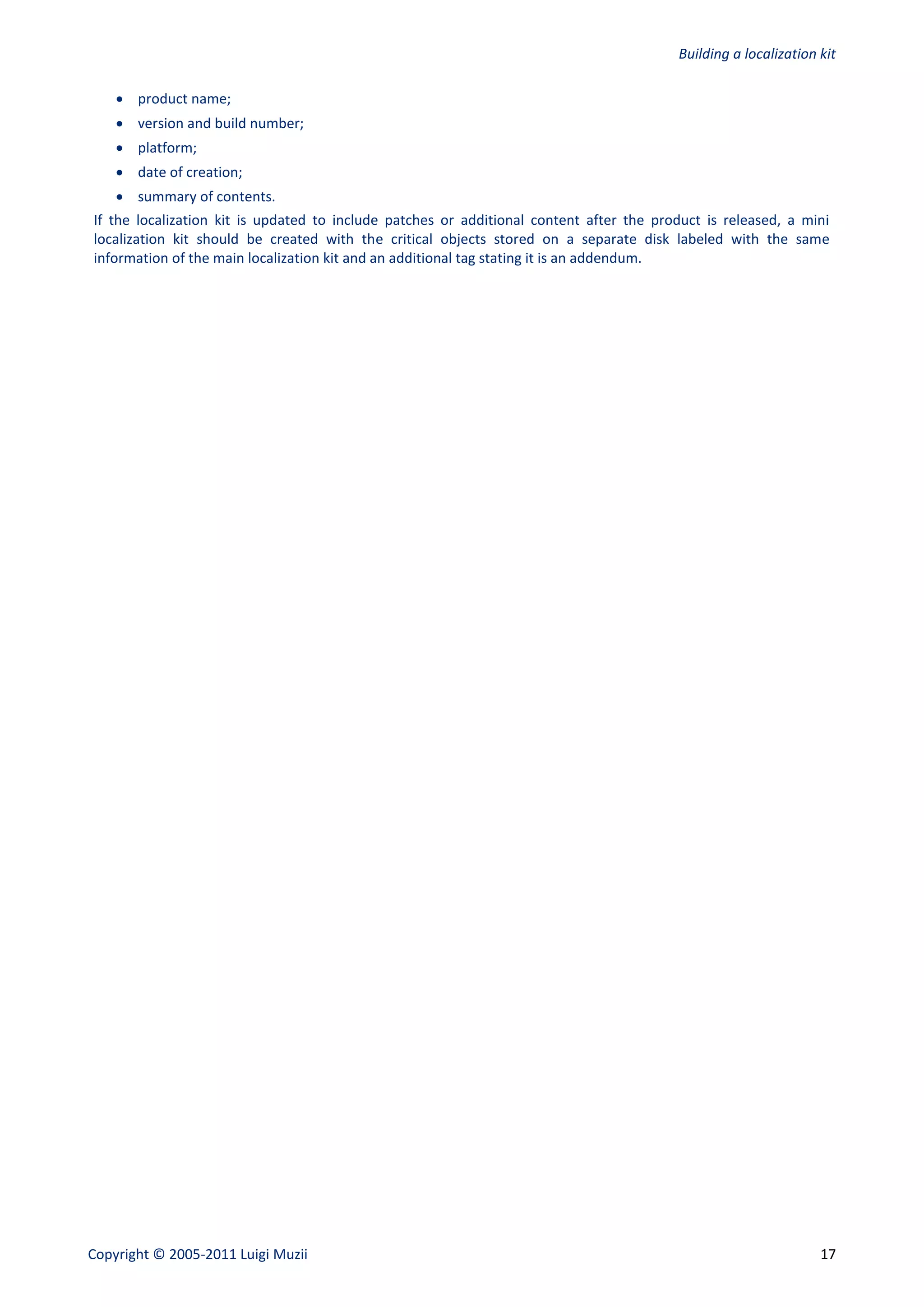 Building a localization kit

     product name;
     version and build number;
     platform;
     date of creation;
     summary of contents.
If the localization kit is updated to include patches or additional content after the product is released, a mini
localization kit should be created with the critical objects stored on a separate disk labeled with the same
information of the main localization kit and an additional tag stating it is an addendum.




Copyright © 2005-2011 Luigi Muzii                                                                                17
 