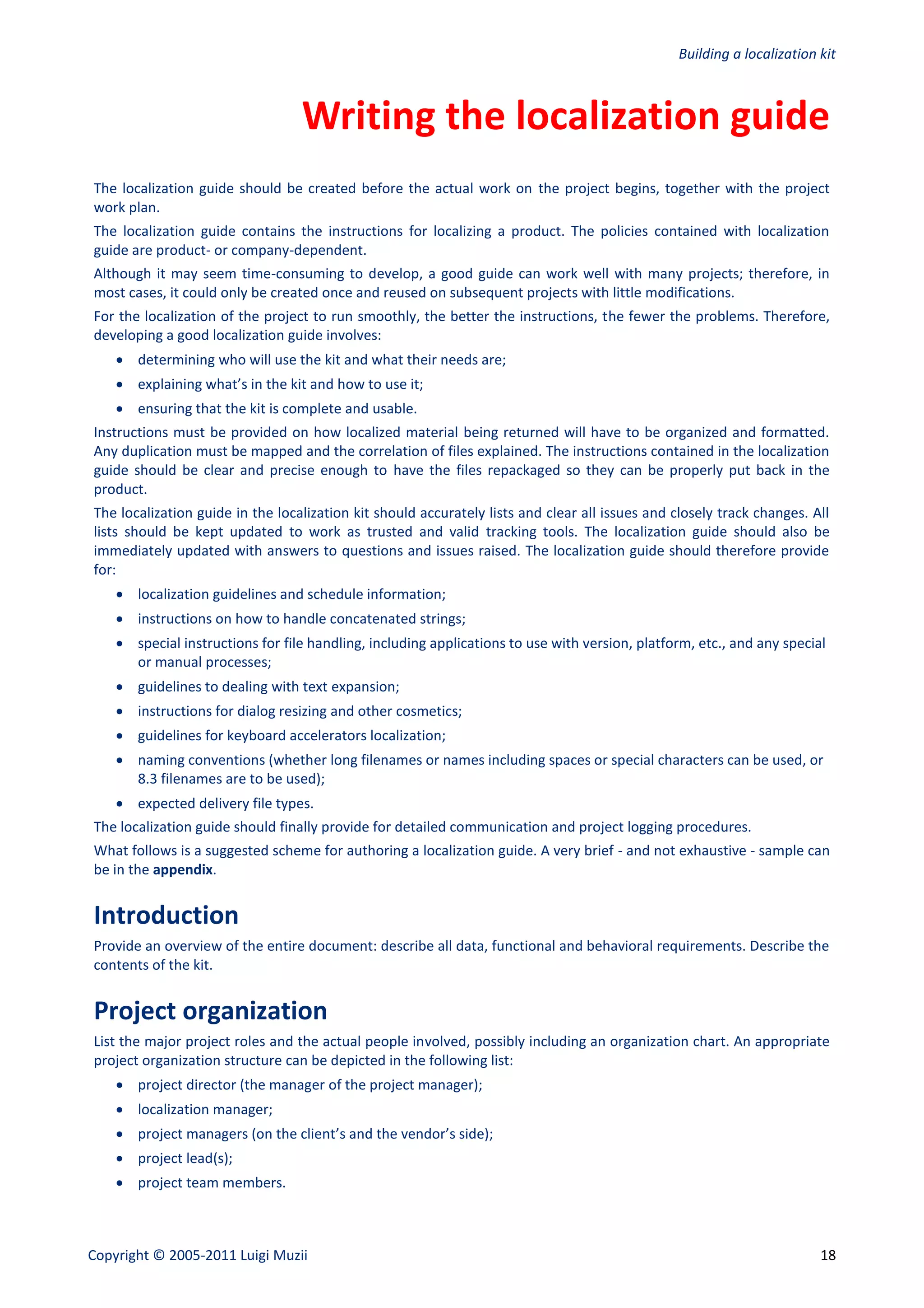 Building a localization kit



                                  Writing the localization guide
The localization guide should be created before the actual work on the project begins, together with the project
work plan.
The localization guide contains the instructions for localizing a product. The policies contained with localization
guide are product- or company-dependent.
Although it may seem time-consuming to develop, a good guide can work well with many projects; therefore, in
most cases, it could only be created once and reused on subsequent projects with little modifications.
For the localization of the project to run smoothly, the better the instructions, the fewer the problems. Therefore,
developing a good localization guide involves:
     determining who will use the kit and what their needs are;
     explaining what’s in the kit and how to use it;
     ensuring that the kit is complete and usable.
Instructions must be provided on how localized material being returned will have to be organized and formatted.
Any duplication must be mapped and the correlation of files explained. The instructions contained in the localization
guide should be clear and precise enough to have the files repackaged so they can be properly put back in the
product.
The localization guide in the localization kit should accurately lists and clear all issues and closely track changes. All
lists should be kept updated to work as trusted and valid tracking tools. The localization guide should also be
immediately updated with answers to questions and issues raised. The localization guide should therefore provide
for:
     localization guidelines and schedule information;
     instructions on how to handle concatenated strings;
     special instructions for file handling, including applications to use with version, platform, etc., and any special
      or manual processes;
     guidelines to dealing with text expansion;
     instructions for dialog resizing and other cosmetics;
     guidelines for keyboard accelerators localization;
     naming conventions (whether long filenames or names including spaces or special characters can be used, or
      8.3 filenames are to be used);
     expected delivery file types.
The localization guide should finally provide for detailed communication and project logging procedures.
What follows is a suggested scheme for authoring a localization guide. A very brief - and not exhaustive - sample can
be in the appendix.


Introduction
Provide an overview of the entire document: describe all data, functional and behavioral requirements. Describe the
contents of the kit.


Project organization
List the major project roles and the actual people involved, possibly including an organization chart. An appropriate
project organization structure can be depicted in the following list:
     project director (the manager of the project manager);
     localization manager;
     project managers (on the client’s and the vendor’s side);
     project lead(s);
     project team members.



Copyright © 2005-2011 Luigi Muzii                                                                                       18
 