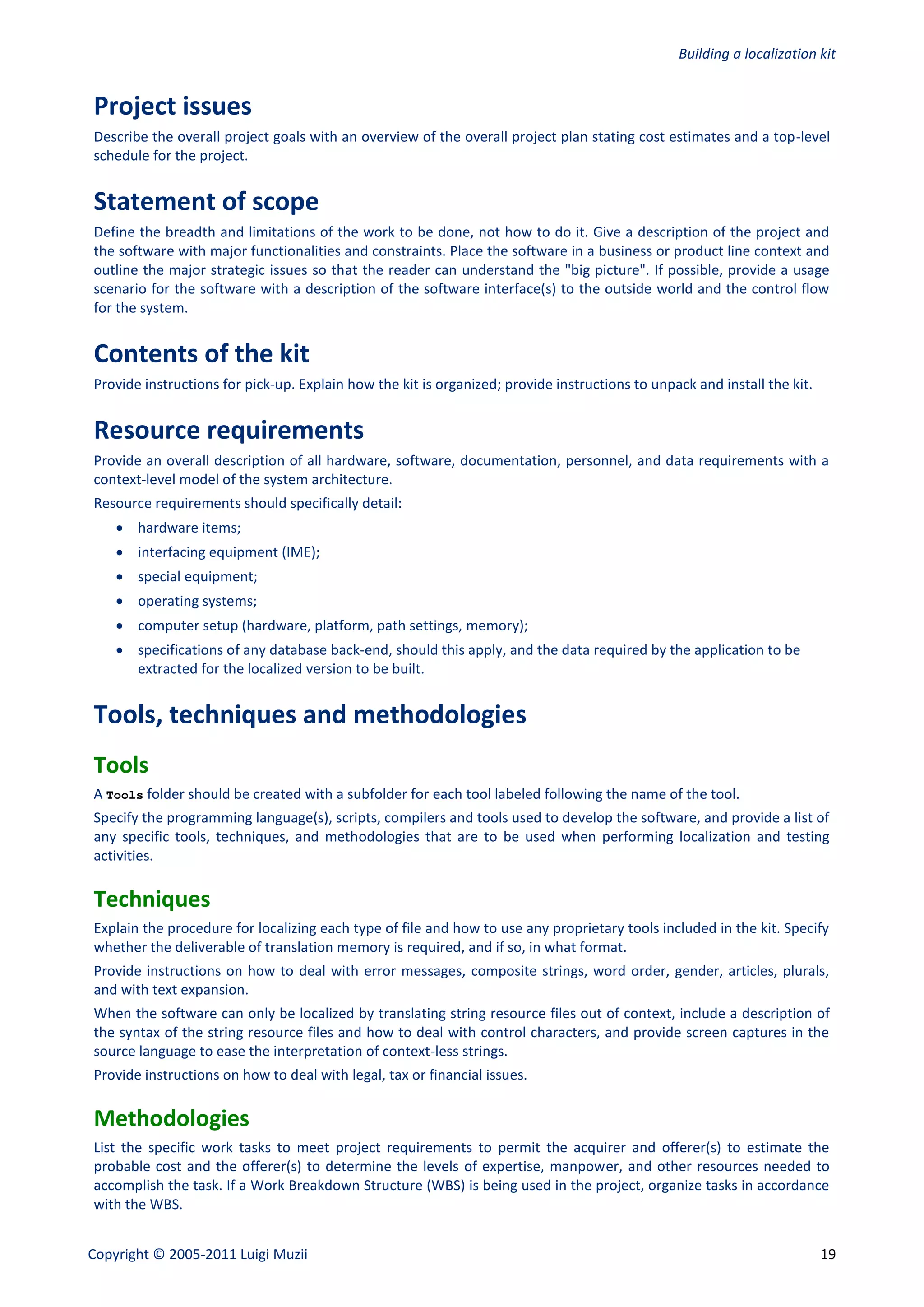 Building a localization kit


Project issues
Describe the overall project goals with an overview of the overall project plan stating cost estimates and a top-level
schedule for the project.


Statement of scope
Define the breadth and limitations of the work to be done, not how to do it. Give a description of the project and
the software with major functionalities and constraints. Place the software in a business or product line context and
outline the major strategic issues so that the reader can understand the "big picture". If possible, provide a usage
scenario for the software with a description of the software interface(s) to the outside world and the control flow
for the system.


Contents of the kit
Provide instructions for pick-up. Explain how the kit is organized; provide instructions to unpack and install the kit.


Resource requirements
Provide an overall description of all hardware, software, documentation, personnel, and data requirements with a
context-level model of the system architecture.
Resource requirements should specifically detail:
     hardware items;
     interfacing equipment (IME);
     special equipment;
     operating systems;
     computer setup (hardware, platform, path settings, memory);
     specifications of any database back-end, should this apply, and the data required by the application to be
      extracted for the localized version to be built.


Tools, techniques and methodologies
Tools
A Tools folder should be created with a subfolder for each tool labeled following the name of the tool.
Specify the programming language(s), scripts, compilers and tools used to develop the software, and provide a list of
any specific tools, techniques, and methodologies that are to be used when performing localization and testing
activities.

Techniques
Explain the procedure for localizing each type of file and how to use any proprietary tools included in the kit. Specify
whether the deliverable of translation memory is required, and if so, in what format.
Provide instructions on how to deal with error messages, composite strings, word order, gender, articles, plurals,
and with text expansion.
When the software can only be localized by translating string resource files out of context, include a description of
the syntax of the string resource files and how to deal with control characters, and provide screen captures in the
source language to ease the interpretation of context-less strings.
Provide instructions on how to deal with legal, tax or financial issues.

Methodologies
List the specific work tasks to meet project requirements to permit the acquirer and offerer(s) to estimate the
probable cost and the offerer(s) to determine the levels of expertise, manpower, and other resources needed to
accomplish the task. If a Work Breakdown Structure (WBS) is being used in the project, organize tasks in accordance
with the WBS.


Copyright © 2005-2011 Luigi Muzii                                                                                         19
 