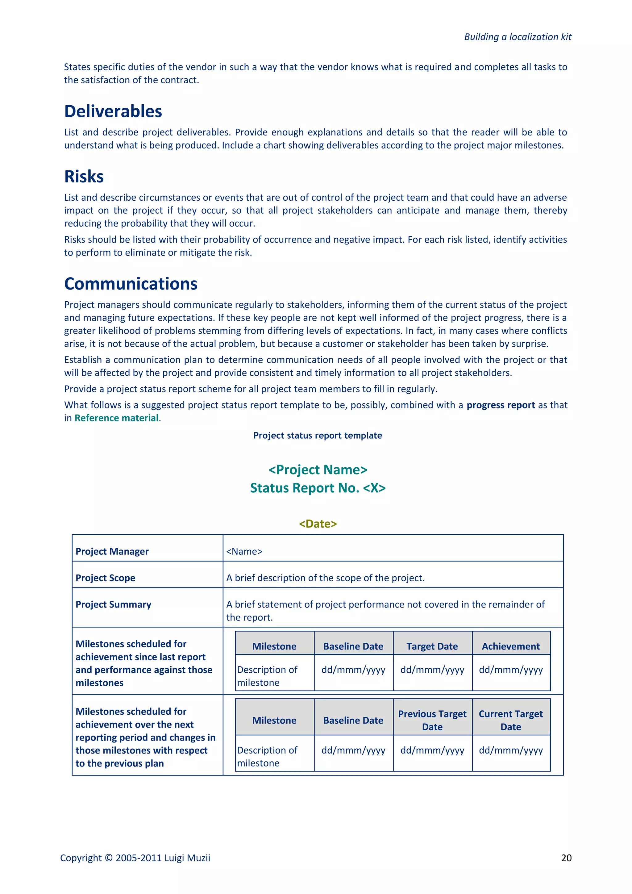 Building a localization kit

States specific duties of the vendor in such a way that the vendor knows what is required and completes all tasks to
the satisfaction of the contract.


Deliverables
List and describe project deliverables. Provide enough explanations and details so that the reader will be able to
understand what is being produced. Include a chart showing deliverables according to the project major milestones.


Risks
List and describe circumstances or events that are out of control of the project team and that could have an adverse
impact on the project if they occur, so that all project stakeholders can anticipate and manage them, thereby
reducing the probability that they will occur.
Risks should be listed with their probability of occurrence and negative impact. For each risk listed, identify activities
to perform to eliminate or mitigate the risk.


Communications
Project managers should communicate regularly to stakeholders, informing them of the current status of the project
and managing future expectations. If these key people are not kept well informed of the project progress, there is a
greater likelihood of problems stemming from differing levels of expectations. In fact, in many cases where conflicts
arise, it is not because of the actual problem, but because a customer or stakeholder has been taken by surprise.
Establish a communication plan to determine communication needs of all people involved with the project or that
will be affected by the project and provide consistent and timely information to all project stakeholders.
Provide a project status report scheme for all project team members to fill in regularly.
What follows is a suggested project status report template to be, possibly, combined with a progress report as that
in Reference material.
                                             Project status report template


                                                <Project Name>
                                             Status Report No. <X>

                                                          <Date>

   Project Manager                     <Name>

   Project Scope                       A brief description of the scope of the project.

   Project Summary                     A brief statement of project performance not covered in the remainder of
                                       the report.

   Milestones scheduled for                  Milestone        Baseline Date        Target Date       Achievement
   achievement since last report
   and performance against those         Description of       dd/mmm/yyyy        dd/mmm/yyyy        dd/mmm/yyyy
   milestones                            milestone

   Milestones scheduled for                                                      Previous Target    Current Target
   achievement over the next                 Milestone        Baseline Date
                                                                                      Date               Date
   reporting period and changes in
   those milestones with respect         Description of       dd/mmm/yyyy        dd/mmm/yyyy        dd/mmm/yyyy
   to the previous plan                  milestone




Copyright © 2005-2011 Luigi Muzii                                                                                        20
 