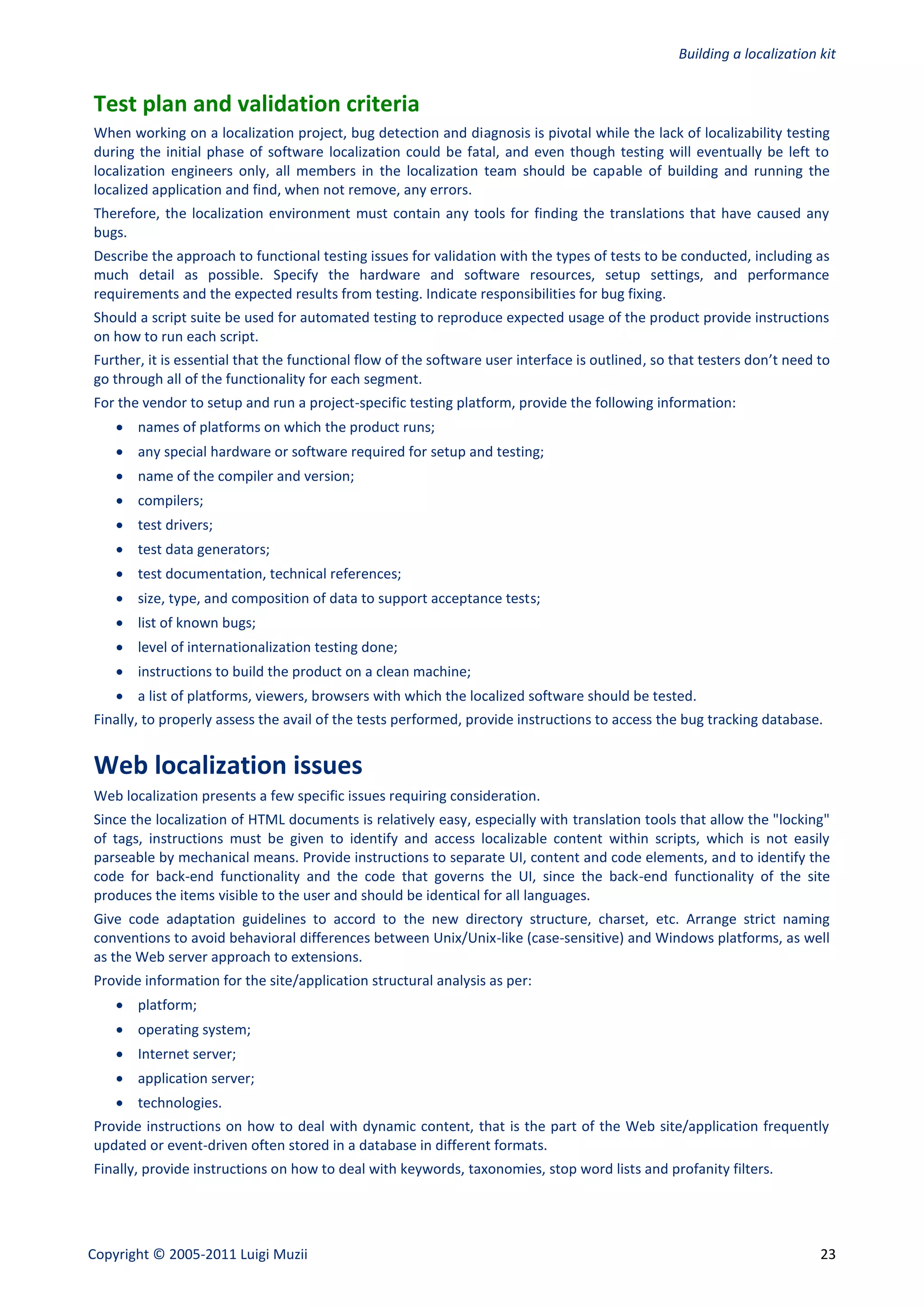 Building a localization kit


Test plan and validation criteria
When working on a localization project, bug detection and diagnosis is pivotal while the lack of localizability testing
during the initial phase of software localization could be fatal, and even though testing will eventually be left to
localization engineers only, all members in the localization team should be capable of building and running the
localized application and find, when not remove, any errors.
Therefore, the localization environment must contain any tools for finding the translations that have caused any
bugs.
Describe the approach to functional testing issues for validation with the types of tests to be conducted, including as
much detail as possible. Specify the hardware and software resources, setup settings, and performance
requirements and the expected results from testing. Indicate responsibilities for bug fixing.
Should a script suite be used for automated testing to reproduce expected usage of the product provide instructions
on how to run each script.
Further, it is essential that the functional flow of the software user interface is outlined, so that testers don’t need to
go through all of the functionality for each segment.
For the vendor to setup and run a project-specific testing platform, provide the following information:
     names of platforms on which the product runs;
     any special hardware or software required for setup and testing;
     name of the compiler and version;
     compilers;
     test drivers;
     test data generators;
     test documentation, technical references;
     size, type, and composition of data to support acceptance tests;
     list of known bugs;
     level of internationalization testing done;
     instructions to build the product on a clean machine;
     a list of platforms, viewers, browsers with which the localized software should be tested.
Finally, to properly assess the avail of the tests performed, provide instructions to access the bug tracking database.


Web localization issues
Web localization presents a few specific issues requiring consideration.
Since the localization of HTML documents is relatively easy, especially with translation tools that allow the "locking"
of tags, instructions must be given to identify and access localizable content within scripts, which is not easily
parseable by mechanical means. Provide instructions to separate UI, content and code elements, and to identify the
code for back-end functionality and the code that governs the UI, since the back-end functionality of the site
produces the items visible to the user and should be identical for all languages.
Give code adaptation guidelines to accord to the new directory structure, charset, etc. Arrange strict naming
conventions to avoid behavioral differences between Unix/Unix-like (case-sensitive) and Windows platforms, as well
as the Web server approach to extensions.
Provide information for the site/application structural analysis as per:
     platform;
     operating system;
     Internet server;
     application server;
     technologies.
Provide instructions on how to deal with dynamic content, that is the part of the Web site/application frequently
updated or event-driven often stored in a database in different formats.
Finally, provide instructions on how to deal with keywords, taxonomies, stop word lists and profanity filters.




Copyright © 2005-2011 Luigi Muzii                                                                                        23
 