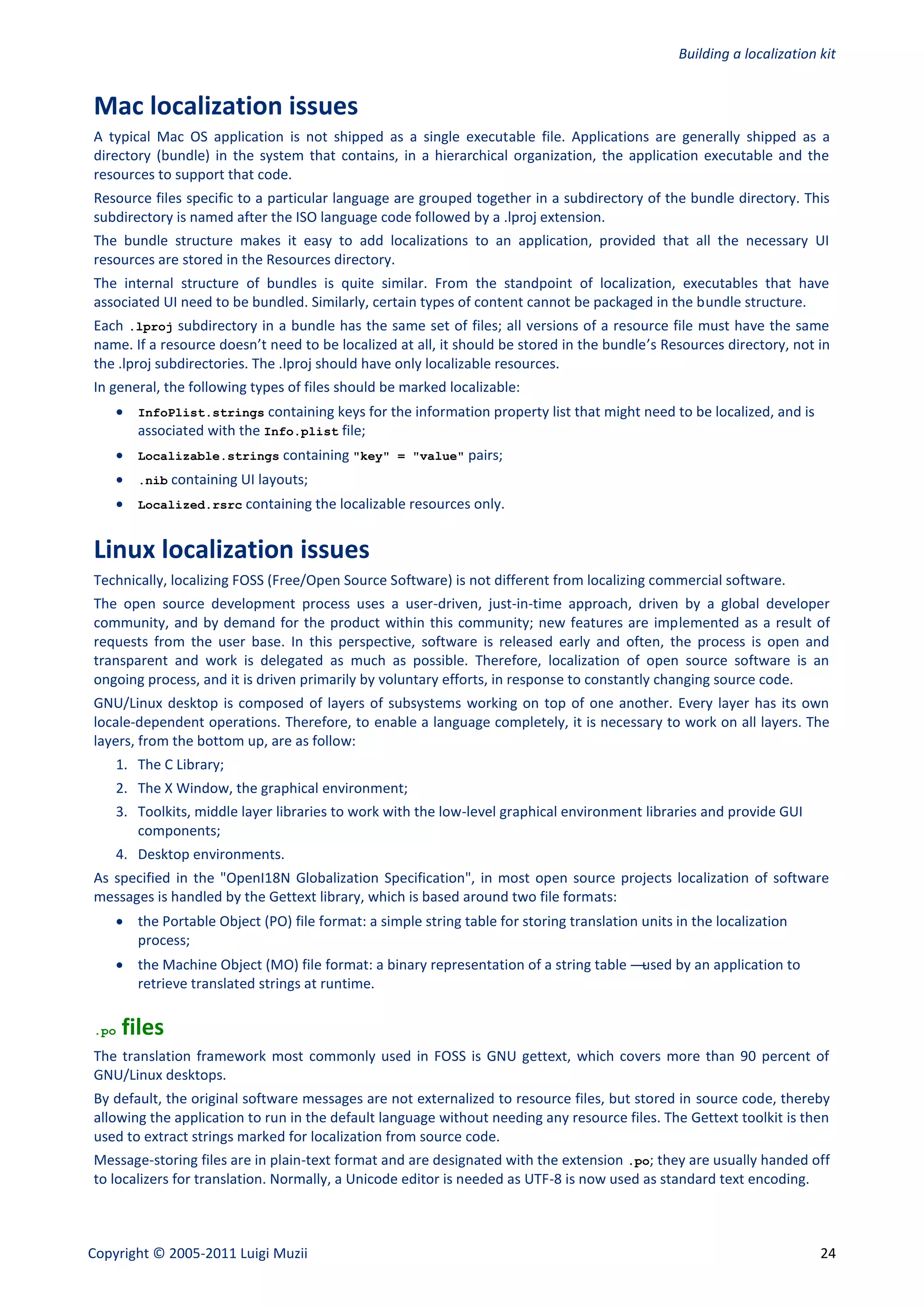 Building a localization kit


Mac localization issues
A typical Mac OS application is not shipped as a single executable file. Applications are generally shipped as a
directory (bundle) in the system that contains, in a hierarchical organization, the application executable and the
resources to support that code.
Resource files specific to a particular language are grouped together in a subdirectory of the bundle directory. This
subdirectory is named after the ISO language code followed by a .lproj extension.
The bundle structure makes it easy to add localizations to an application, provided that all the necessary UI
resources are stored in the Resources directory.
The internal structure of bundles is quite similar. From the standpoint of localization, executables that have
associated UI need to be bundled. Similarly, certain types of content cannot be packaged in the bundle structure.
Each .lproj subdirectory in a bundle has the same set of files; all versions of a resource file must have the same
name. If a resource doesn’t need to be localized at all, it should be stored in the bundle’s Resources directory, not in
the .lproj subdirectories. The .lproj should have only localizable resources.
In general, the following types of files should be marked localizable:
     InfoPlist.strings containing keys for the information property list that might need to be localized, and is
      associated with the Info.plist file;
     Localizable.strings containing "key" = "value" pairs;
     .nib containing UI layouts;
     Localized.rsrc containing the localizable resources only.


Linux localization issues
Technically, localizing FOSS (Free/Open Source Software) is not different from localizing commercial software.
The open source development process uses a user-driven, just-in-time approach, driven by a global developer
community, and by demand for the product within this community; new features are implemented as a result of
requests from the user base. In this perspective, software is released early and often, the process is open and
transparent and work is delegated as much as possible. Therefore, localization of open source software is an
ongoing process, and it is driven primarily by voluntary efforts, in response to constantly changing source code.
GNU/Linux desktop is composed of layers of subsystems working on top of one another. Every layer has its own
locale-dependent operations. Therefore, to enable a language completely, it is necessary to work on all layers. The
layers, from the bottom up, are as follow:
    1. The C Library;
    2. The X Window, the graphical environment;
    3. Toolkits, middle layer libraries to work with the low-level graphical environment libraries and provide GUI
       components;
    4. Desktop environments.
As specified in the "OpenI18N Globalization Specification", in most open source projects localization of software
messages is handled by the Gettext library, which is based around two file formats:
     the Portable Object (PO) file format: a simple string table for storing translation units in the localization
      process;
     the Machine Object (MO) file format: a binary representation of a string table —used by an application to
      retrieve translated strings at runtime.

.po   files
The translation framework most commonly used in FOSS is GNU gettext, which covers more than 90 percent of
GNU/Linux desktops.
By default, the original software messages are not externalized to resource files, but stored in source code, thereby
allowing the application to run in the default language without needing any resource files. The Gettext toolkit is then
used to extract strings marked for localization from source code.
Message-storing files are in plain-text format and are designated with the extension .po; they are usually handed off
to localizers for translation. Normally, a Unicode editor is needed as UTF-8 is now used as standard text encoding.



Copyright © 2005-2011 Luigi Muzii                                                                                        24
 