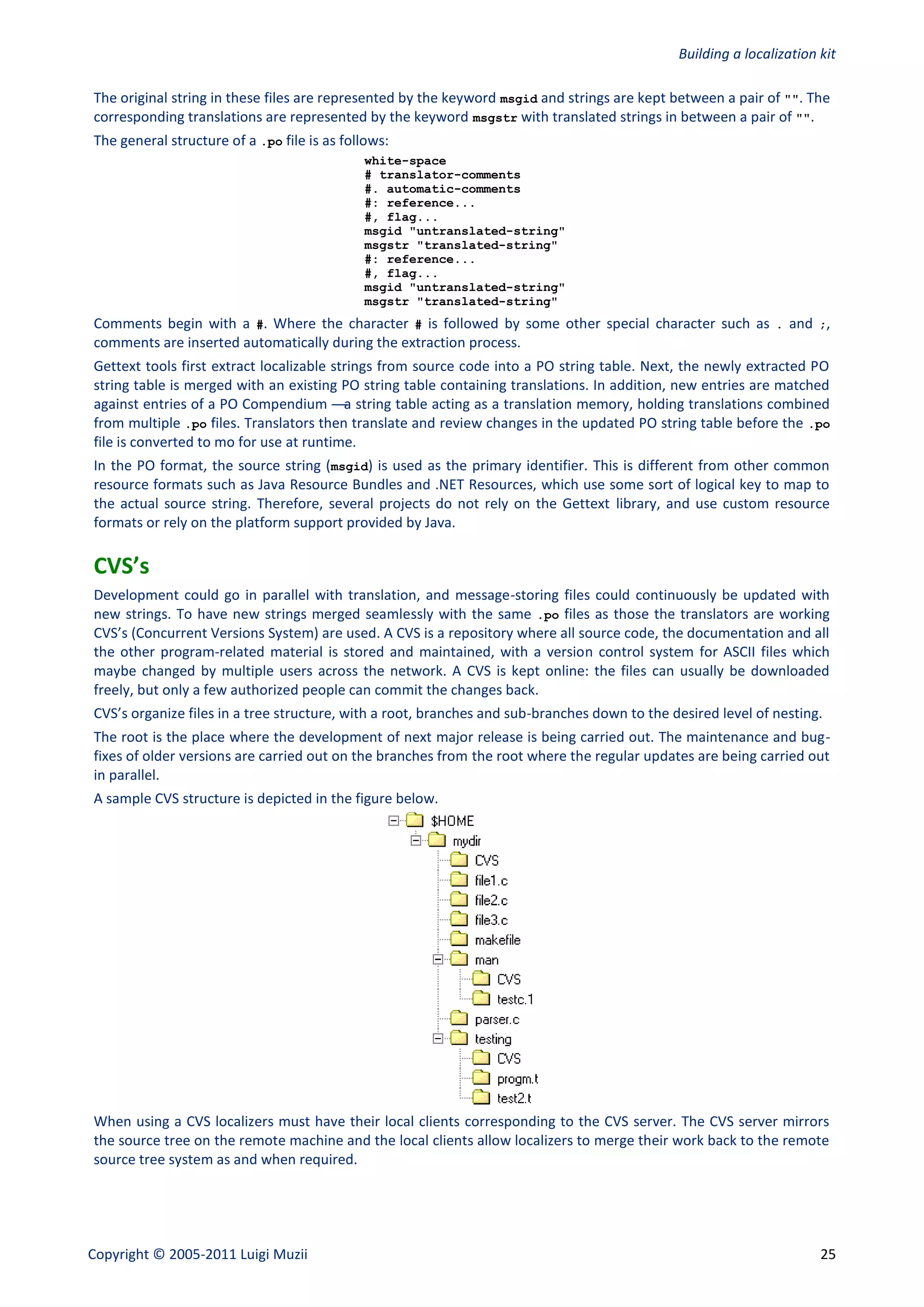 Building a localization kit

The original string in these files are represented by the keyword msgid and strings are kept between a pair of "". The
corresponding translations are represented by the keyword msgstr with translated strings in between a pair of "".
The general structure of a .po file is as follows:
                                             white-space
                                             # translator-comments
                                             #. automatic-comments
                                             #: reference...
                                             #, flag...
                                             msgid "untranslated-string"
                                             msgstr "translated-string"
                                             #: reference...
                                             #, flag...
                                             msgid "untranslated-string"
                                             msgstr "translated-string"
Comments begin with a #. Where the character # is followed by some other special character such as . and ;,
comments are inserted automatically during the extraction process.
Gettext tools first extract localizable strings from source code into a PO string table. Next, the newly extracted PO
string table is merged with an existing PO string table containing translations. In addition, new entries are matched
against entries of a PO Compendium —a string table acting as a translation memory, holding translations combined
from multiple .po files. Translators then translate and review changes in the updated PO string table before the .po
file is converted to mo for use at runtime.
In the PO format, the source string (msgid) is used as the primary identifier. This is different from other common
resource formats such as Java Resource Bundles and .NET Resources, which use some sort of logical key to map to
the actual source string. Therefore, several projects do not rely on the Gettext library, and use custom resource
formats or rely on the platform support provided by Java.

CVS’s
Development could go in parallel with translation, and message-storing files could continuously be updated with
new strings. To have new strings merged seamlessly with the same .po files as those the translators are working
CVS’s (Concurrent Versions System) are used. A CVS is a repository where all source code, the documentation and all
the other program-related material is stored and maintained, with a version control system for ASCII files which
maybe changed by multiple users across the network. A CVS is kept online: the files can usually be downloaded
freely, but only a few authorized people can commit the changes back.
CVS’s organize files in a tree structure, with a root, branches and sub-branches down to the desired level of nesting.
The root is the place where the development of next major release is being carried out. The maintenance and bug-
fixes of older versions are carried out on the branches from the root where the regular updates are being carried out
in parallel.
A sample CVS structure is depicted in the figure below.




When using a CVS localizers must have their local clients corresponding to the CVS server. The CVS server mirrors
the source tree on the remote machine and the local clients allow localizers to merge their work back to the remote
source tree system as and when required.




Copyright © 2005-2011 Luigi Muzii                                                                                     25
 