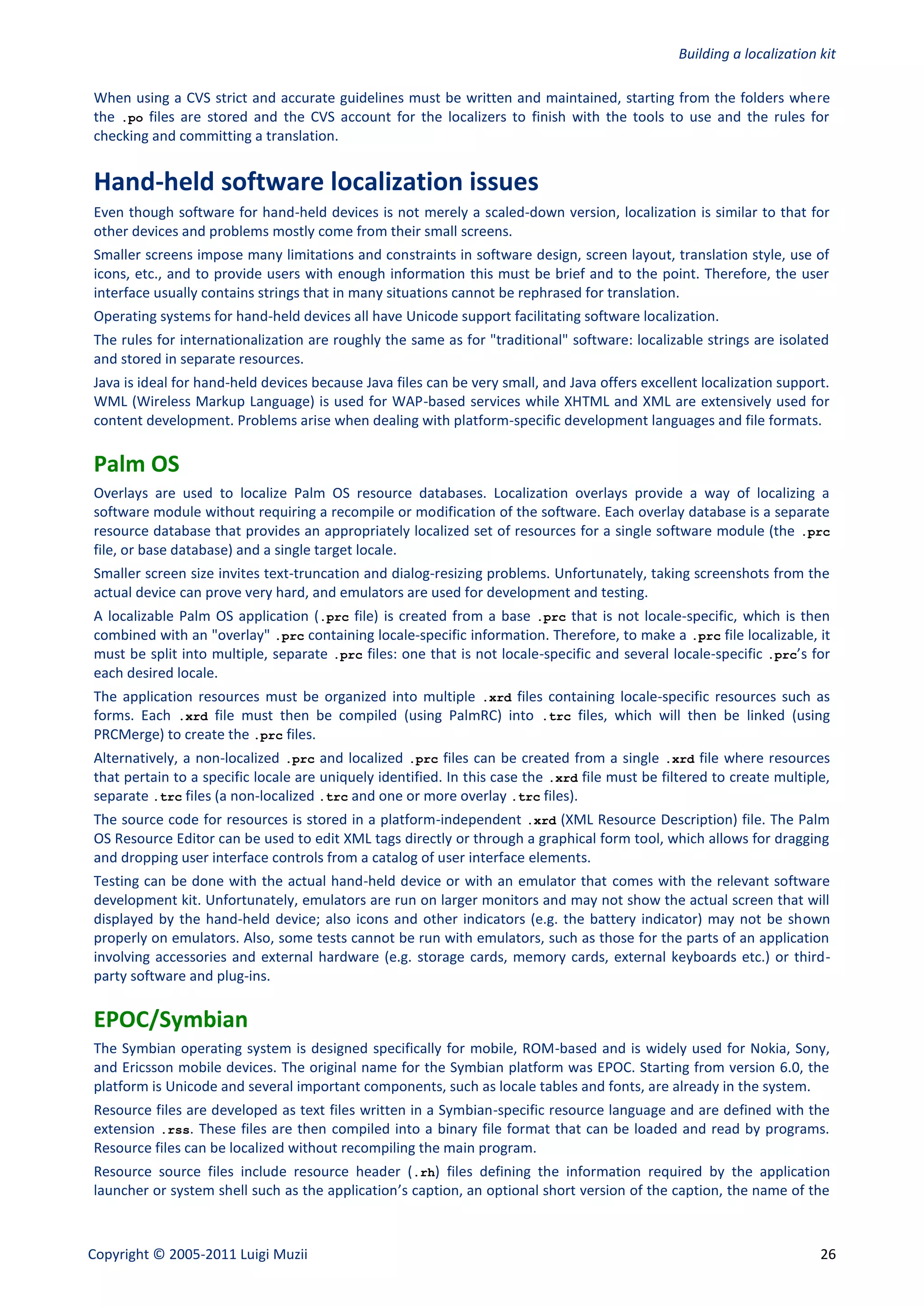Building a localization kit

When using a CVS strict and accurate guidelines must be written and maintained, starting from the folders where
the .po files are stored and the CVS account for the localizers to finish with the tools to use and the rules for
checking and committing a translation.


Hand-held software localization issues
Even though software for hand-held devices is not merely a scaled-down version, localization is similar to that for
other devices and problems mostly come from their small screens.
Smaller screens impose many limitations and constraints in software design, screen layout, translation style, use of
icons, etc., and to provide users with enough information this must be brief and to the point. Therefore, the user
interface usually contains strings that in many situations cannot be rephrased for translation.
Operating systems for hand-held devices all have Unicode support facilitating software localization.
The rules for internationalization are roughly the same as for "traditional" software: localizable strings are isolated
and stored in separate resources.
Java is ideal for hand-held devices because Java files can be very small, and Java offers excellent localization support.
WML (Wireless Markup Language) is used for WAP-based services while XHTML and XML are extensively used for
content development. Problems arise when dealing with platform-specific development languages and file formats.

Palm OS
Overlays are used to localize Palm OS resource databases. Localization overlays provide a way of localizing a
software module without requiring a recompile or modification of the software. Each overlay database is a separate
resource database that provides an appropriately localized set of resources for a single software module (the .prc
file, or base database) and a single target locale.
Smaller screen size invites text-truncation and dialog-resizing problems. Unfortunately, taking screenshots from the
actual device can prove very hard, and emulators are used for development and testing.
A localizable Palm OS application (.prc file) is created from a base .prc that is not locale-specific, which is then
combined with an "overlay" .prc containing locale-specific information. Therefore, to make a .prc file localizable, it
must be split into multiple, separate .prc files: one that is not locale-specific and several locale-specific .prc’s for
each desired locale.
The application resources must be organized into multiple .xrd files containing locale-specific resources such as
forms. Each .xrd file must then be compiled (using PalmRC) into .trc files, which will then be linked (using
PRCMerge) to create the .prc files.
Alternatively, a non-localized .prc and localized .prc files can be created from a single .xrd file where resources
that pertain to a specific locale are uniquely identified. In this case the .xrd file must be filtered to create multiple,
separate .trc files (a non-localized .trc and one or more overlay .trc files).
The source code for resources is stored in a platform-independent .xrd (XML Resource Description) file. The Palm
OS Resource Editor can be used to edit XML tags directly or through a graphical form tool, which allows for dragging
and dropping user interface controls from a catalog of user interface elements.
Testing can be done with the actual hand-held device or with an emulator that comes with the relevant software
development kit. Unfortunately, emulators are run on larger monitors and may not show the actual screen that will
displayed by the hand-held device; also icons and other indicators (e.g. the battery indicator) may not be shown
properly on emulators. Also, some tests cannot be run with emulators, such as those for the parts of an application
involving accessories and external hardware (e.g. storage cards, memory cards, external keyboards etc.) or third-
party software and plug-ins.

EPOC/Symbian
The Symbian operating system is designed specifically for mobile, ROM-based and is widely used for Nokia, Sony,
and Ericsson mobile devices. The original name for the Symbian platform was EPOC. Starting from version 6.0, the
platform is Unicode and several important components, such as locale tables and fonts, are already in the system.
Resource files are developed as text files written in a Symbian-specific resource language and are defined with the
extension .rss. These files are then compiled into a binary file format that can be loaded and read by programs.
Resource files can be localized without recompiling the main program.
Resource source files include resource header (.rh) files defining the information required by the application
launcher or system shell such as the application’s caption, an optional short version of the caption, the name of the



Copyright © 2005-2011 Luigi Muzii                                                                                       26
 