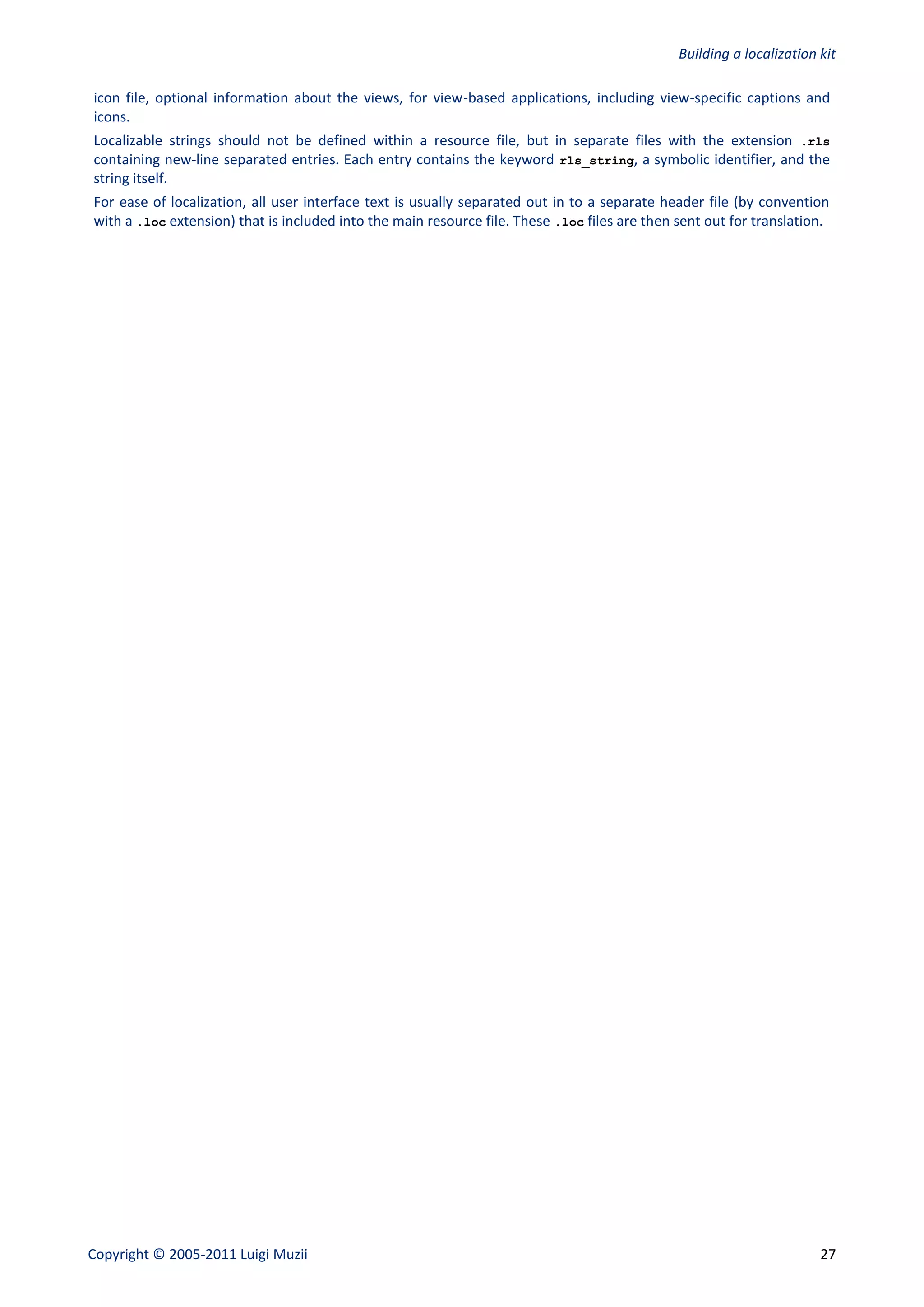 Building a localization kit

icon file, optional information about the views, for view-based applications, including view-specific captions and
icons.
Localizable strings should not be defined within a resource file, but in separate files with the extension .rls
containing new-line separated entries. Each entry contains the keyword rls_string, a symbolic identifier, and the
string itself.
For ease of localization, all user interface text is usually separated out in to a separate header file (by convention
with a .loc extension) that is included into the main resource file. These .loc files are then sent out for translation.




Copyright © 2005-2011 Luigi Muzii                                                                                      27
 