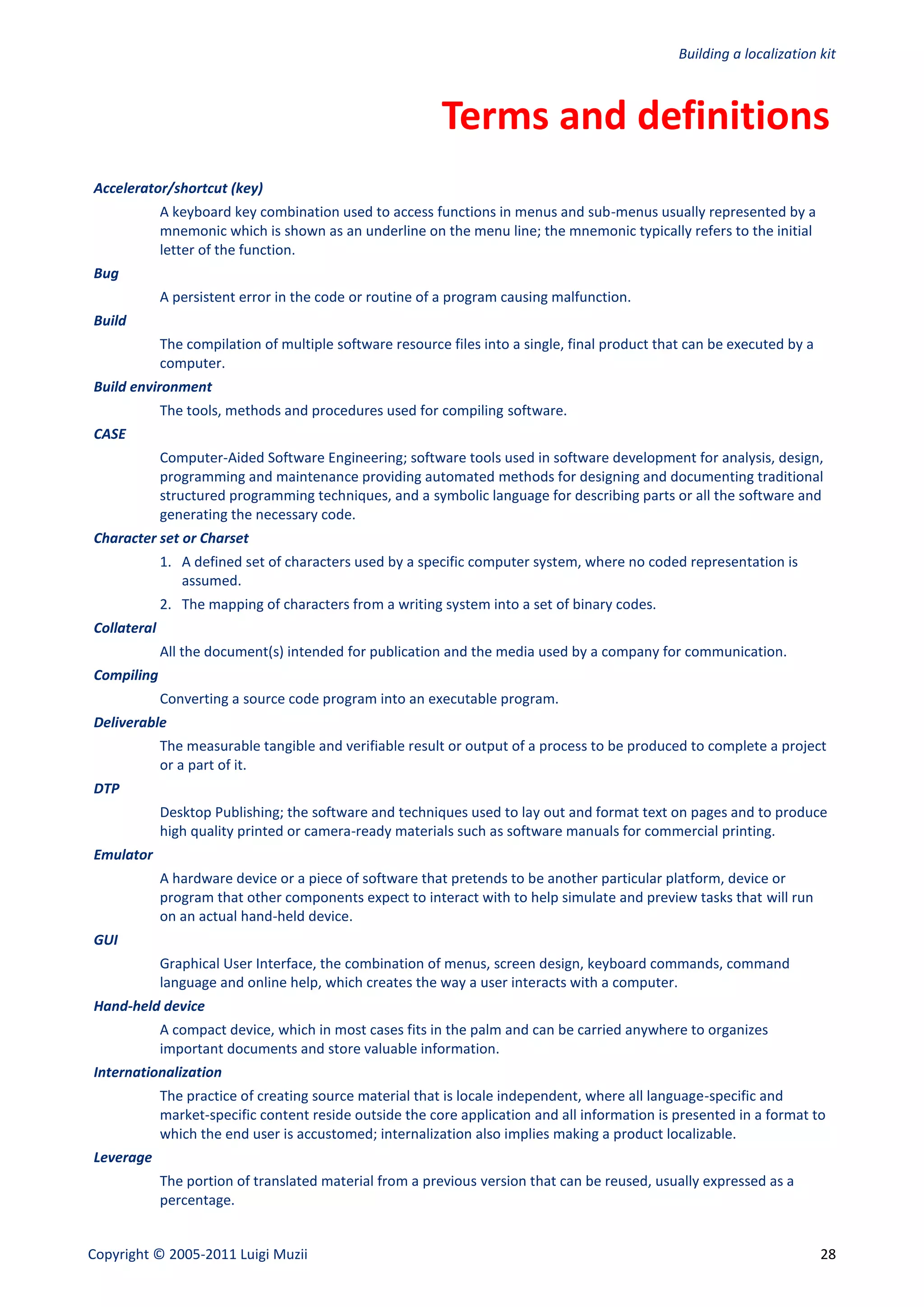 Building a localization kit



                                                          Terms and definitions
Accelerator/shortcut (key)
             A keyboard key combination used to access functions in menus and sub-menus usually represented by a
             mnemonic which is shown as an underline on the menu line; the mnemonic typically refers to the initial
             letter of the function.
Bug
             A persistent error in the code or routine of a program causing malfunction.
Build
             The compilation of multiple software resource files into a single, final product that can be executed by a
             computer.
Build environment
             The tools, methods and procedures used for compiling software.
CASE
             Computer-Aided Software Engineering; software tools used in software development for analysis, design,
             programming and maintenance providing automated methods for designing and documenting traditional
             structured programming techniques, and a symbolic language for describing parts or all the software and
             generating the necessary code.
Character set or Charset
             1. A defined set of characters used by a specific computer system, where no coded representation is
                assumed.
             2. The mapping of characters from a writing system into a set of binary codes.
Collateral
             All the document(s) intended for publication and the media used by a company for communication.
Compiling
             Converting a source code program into an executable program.
Deliverable
             The measurable tangible and verifiable result or output of a process to be produced to complete a project
             or a part of it.
DTP
             Desktop Publishing; the software and techniques used to lay out and format text on pages and to produce
             high quality printed or camera-ready materials such as software manuals for commercial printing.
Emulator
             A hardware device or a piece of software that pretends to be another particular platform, device or
             program that other components expect to interact with to help simulate and preview tasks that will run
             on an actual hand-held device.
GUI
             Graphical User Interface, the combination of menus, screen design, keyboard commands, command
             language and online help, which creates the way a user interacts with a computer.
Hand-held device
             A compact device, which in most cases fits in the palm and can be carried anywhere to organizes
             important documents and store valuable information.
Internationalization
             The practice of creating source material that is locale independent, where all language-specific and
             market-specific content reside outside the core application and all information is presented in a format to
             which the end user is accustomed; internalization also implies making a product localizable.
Leverage
             The portion of translated material from a previous version that can be reused, usually expressed as a
             percentage.


Copyright © 2005-2011 Luigi Muzii                                                                                         28
 