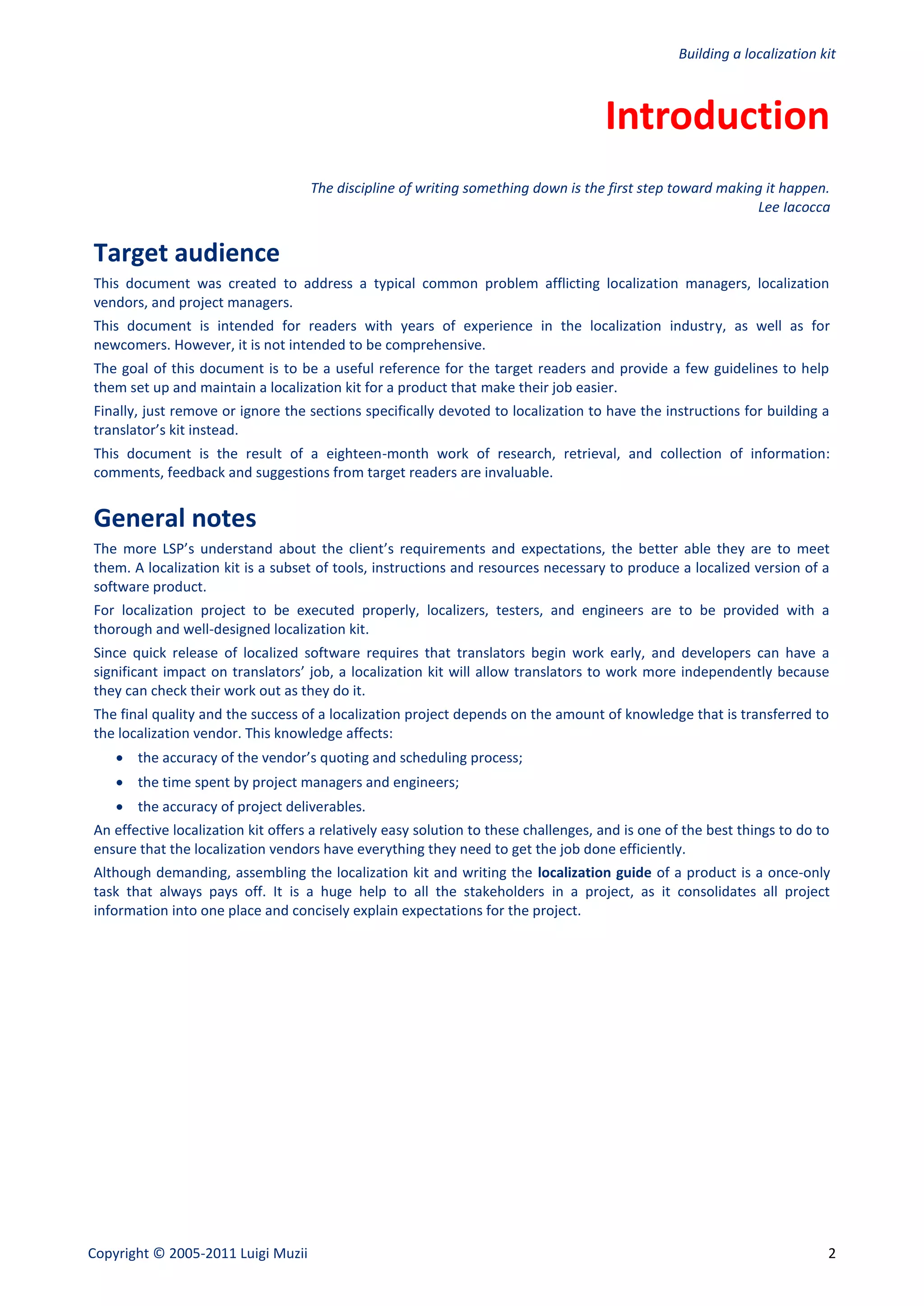 Building a localization kit



                                                                                     Introduction
                                    The discipline of writing something down is the first step toward making it happen.
                                                                                                           Lee Iacocca


Target audience
This document was created to address a typical common problem afflicting localization managers, localization
vendors, and project managers.
This document is intended for readers with years of experience in the localization industry, as well as for
newcomers. However, it is not intended to be comprehensive.
The goal of this document is to be a useful reference for the target readers and provide a few guidelines to help
them set up and maintain a localization kit for a product that make their job easier.
Finally, just remove or ignore the sections specifically devoted to localization to have the instructions for building a
translator’s kit instead.
This document is the result of a eighteen-month work of research, retrieval, and collection of information:
comments, feedback and suggestions from target readers are invaluable.


General notes
The more LSP’s understand about the client’s requirements and expectations, the better able they are to meet
them. A localization kit is a subset of tools, instructions and resources necessary to produce a localized version of a
software product.
For localization project to be executed properly, localizers, testers, and engineers are to be provided with a
thorough and well-designed localization kit.
Since quick release of localized software requires that translators begin work early, and developers can have a
significant impact on translators’ job, a localization kit will allow translators to work more independently because
they can check their work out as they do it.
The final quality and the success of a localization project depends on the amount of knowledge that is transferred to
the localization vendor. This knowledge affects:
     the accuracy of the vendor’s quoting and scheduling process;
     the time spent by project managers and engineers;
     the accuracy of project deliverables.
An effective localization kit offers a relatively easy solution to these challenges, and is one of the best things to do to
ensure that the localization vendors have everything they need to get the job done efficiently.
Although demanding, assembling the localization kit and writing the localization guide of a product is a once-only
task that always pays off. It is a huge help to all the stakeholders in a project, as it consolidates all project
information into one place and concisely explain expectations for the project.




Copyright © 2005-2011 Luigi Muzii                                                                                         2
 