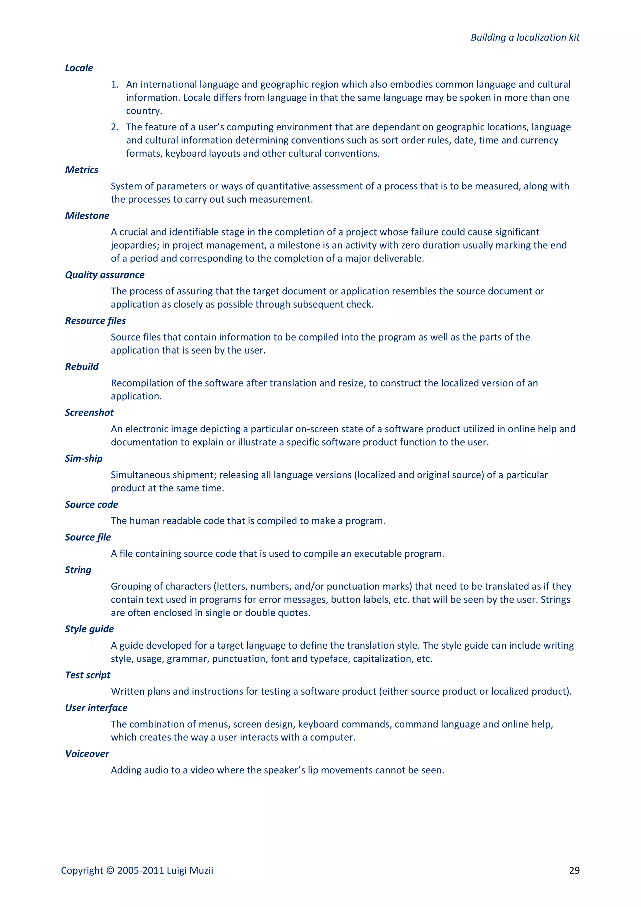 Building a localization kit

Locale
              1. An international language and geographic region which also embodies common language and cultural
                 information. Locale differs from language in that the same language may be spoken in more than one
                 country.
              2. The feature of a user’s computing environment that are dependant on geographic locations, language
                 and cultural information determining conventions such as sort order rules, date, time and currency
                 formats, keyboard layouts and other cultural conventions.
Metrics
              System of parameters or ways of quantitative assessment of a process that is to be measured, along with
              the processes to carry out such measurement.
Milestone
              A crucial and identifiable stage in the completion of a project whose failure could cause significant
              jeopardies; in project management, a milestone is an activity with zero duration usually marking the end
              of a period and corresponding to the completion of a major deliverable.
Quality assurance
              The process of assuring that the target document or application resembles the source document or
              application as closely as possible through subsequent check.
Resource files
              Source files that contain information to be compiled into the program as well as the parts of the
              application that is seen by the user.
Rebuild
              Recompilation of the software after translation and resize, to construct the localized version of an
              application.
Screenshot
              An electronic image depicting a particular on-screen state of a software product utilized in online help and
              documentation to explain or illustrate a specific software product function to the user.
Sim-ship
              Simultaneous shipment; releasing all language versions (localized and original source) of a particular
              product at the same time.
Source code
              The human readable code that is compiled to make a program.
Source file
              A file containing source code that is used to compile an executable program.
String
              Grouping of characters (letters, numbers, and/or punctuation marks) that need to be translated as if they
              contain text used in programs for error messages, button labels, etc. that will be seen by the user. Strings
              are often enclosed in single or double quotes.
Style guide
              A guide developed for a target language to define the translation style. The style guide can include writing
              style, usage, grammar, punctuation, font and typeface, capitalization, etc.
Test script
              Written plans and instructions for testing a software product (either source product or localized product).
User interface
              The combination of menus, screen design, keyboard commands, command language and online help,
              which creates the way a user interacts with a computer.
Voiceover
              Adding audio to a video where the speaker’s lip movements cannot be seen.




Copyright © 2005-2011 Luigi Muzii                                                                                         29
 
