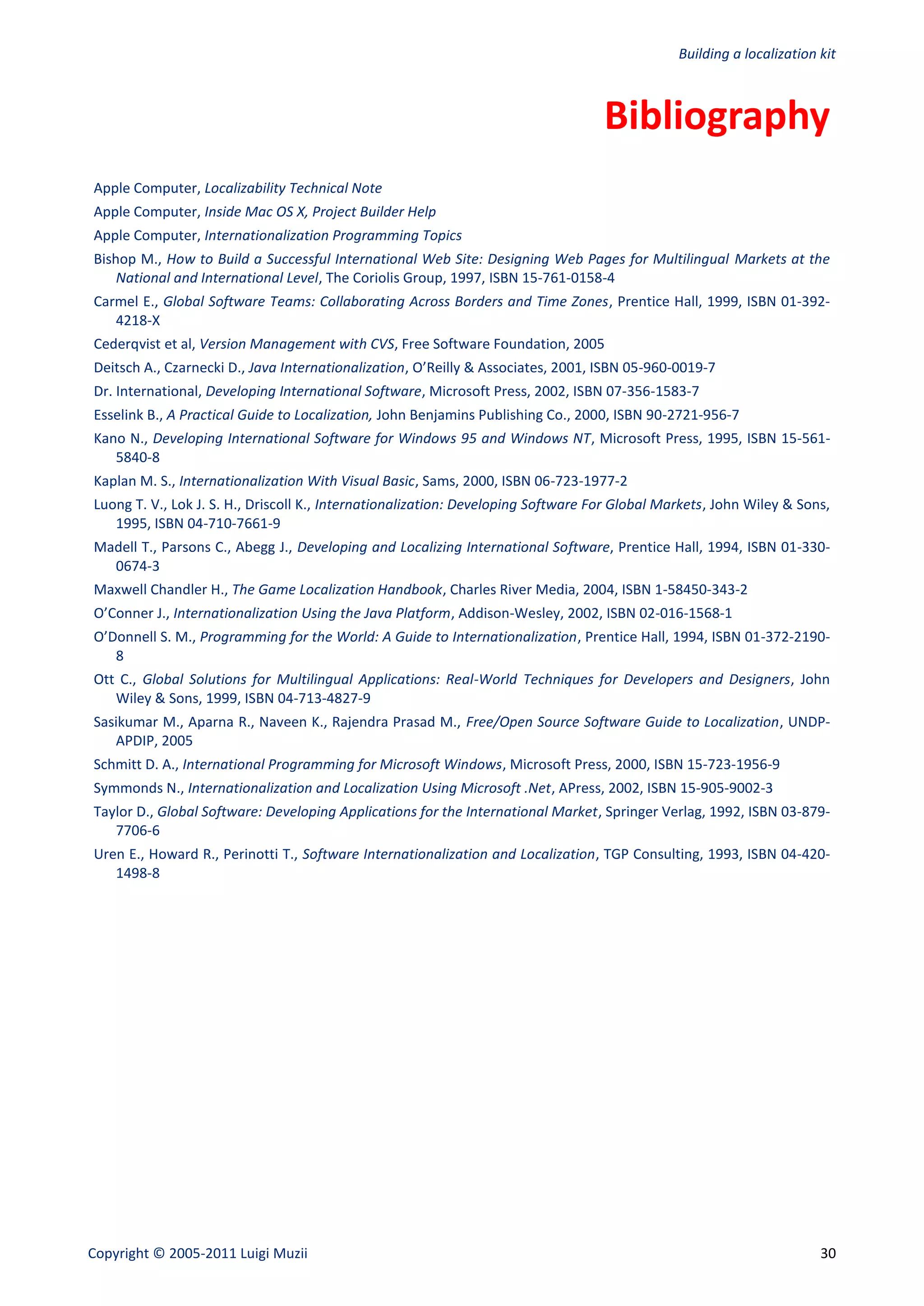 Building a localization kit



                                                                                   Bibliography
Apple Computer, Localizability Technical Note
Apple Computer, Inside Mac OS X, Project Builder Help
Apple Computer, Internationalization Programming Topics
Bishop M., How to Build a Successful International Web Site: Designing Web Pages for Multilingual Markets at the
    National and International Level, The Coriolis Group, 1997, ISBN 15-761-0158-4
Carmel E., Global Software Teams: Collaborating Across Borders and Time Zones, Prentice Hall, 1999, ISBN 01-392-
   4218-X
Cederqvist et al, Version Management with CVS, Free Software Foundation, 2005
Deitsch A., Czarnecki D., Java Internationalization, O’Reilly & Associates, 2001, ISBN 05-960-0019-7
Dr. International, Developing International Software, Microsoft Press, 2002, ISBN 07-356-1583-7
Esselink B., A Practical Guide to Localization, John Benjamins Publishing Co., 2000, ISBN 90-2721-956-7
Kano N., Developing International Software for Windows 95 and Windows NT, Microsoft Press, 1995, ISBN 15-561-
   5840-8
Kaplan M. S., Internationalization With Visual Basic, Sams, 2000, ISBN 06-723-1977-2
Luong T. V., Lok J. S. H., Driscoll K., Internationalization: Developing Software For Global Markets, John Wiley & Sons,
   1995, ISBN 04-710-7661-9
Madell T., Parsons C., Abegg J., Developing and Localizing International Software, Prentice Hall, 1994, ISBN 01-330-
  0674-3
Maxwell Chandler H., The Game Localization Handbook, Charles River Media, 2004, ISBN 1-58450-343-2
O’Conner J., Internationalization Using the Java Platform, Addison-Wesley, 2002, ISBN 02-016-1568-1
O’Donnell S. M., Programming for the World: A Guide to Internationalization, Prentice Hall, 1994, ISBN 01-372-2190-
   8
Ott C., Global Solutions for Multilingual Applications: Real-World Techniques for Developers and Designers, John
   Wiley & Sons, 1999, ISBN 04-713-4827-9
Sasikumar M., Aparna R., Naveen K., Rajendra Prasad M., Free/Open Source Software Guide to Localization, UNDP-
   APDIP, 2005
Schmitt D. A., International Programming for Microsoft Windows, Microsoft Press, 2000, ISBN 15-723-1956-9
Symmonds N., Internationalization and Localization Using Microsoft .Net, APress, 2002, ISBN 15-905-9002-3
Taylor D., Global Software: Developing Applications for the International Market, Springer Verlag, 1992, ISBN 03-879-
   7706-6
Uren E., Howard R., Perinotti T., Software Internationalization and Localization, TGP Consulting, 1993, ISBN 04-420-
   1498-8




Copyright © 2005-2011 Luigi Muzii                                                                                      30
 