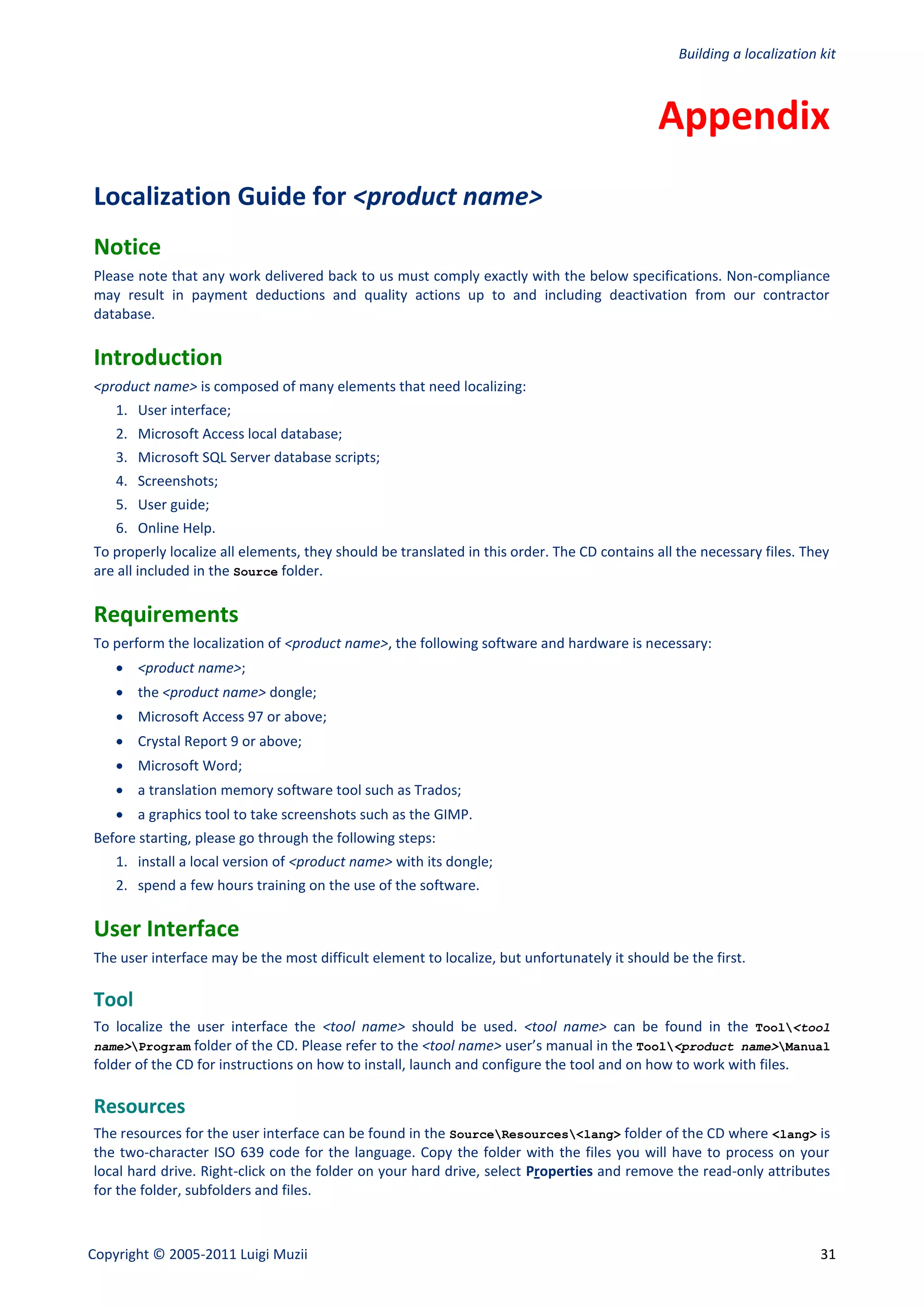 Building a localization kit



                                                                                            Appendix
Localization Guide for <product name>
Notice
Please note that any work delivered back to us must comply exactly with the below specifications. Non-compliance
may result in payment deductions and quality actions up to and including deactivation from our contractor
database.

Introduction
<product name> is composed of many elements that need localizing:
    1. User interface;
    2. Microsoft Access local database;
    3. Microsoft SQL Server database scripts;
    4. Screenshots;
    5. User guide;
    6. Online Help.
To properly localize all elements, they should be translated in this order. The CD contains all the necessary files. They
are all included in the Source folder.

Requirements
To perform the localization of <product name>, the following software and hardware is necessary:
     <product name>;
     the <product name> dongle;
     Microsoft Access 97 or above;
     Crystal Report 9 or above;
     Microsoft Word;
     a translation memory software tool such as Trados;
     a graphics tool to take screenshots such as the GIMP.
Before starting, please go through the following steps:
    1. install a local version of <product name> with its dongle;
    2. spend a few hours training on the use of the software.

User Interface
The user interface may be the most difficult element to localize, but unfortunately it should be the first.

Tool
To localize the user interface the <tool name> should be used. <tool name> can be found in the Tool<tool
name>Program folder of the CD. Please refer to the <tool name> user’s manual in the Tool<product name>Manual
folder of the CD for instructions on how to install, launch and configure the tool and on how to work with files.

Resources
The resources for the user interface can be found in the SourceResources<lang> folder of the CD where <lang> is
the two-character ISO 639 code for the language. Copy the folder with the files you will have to process on your
local hard drive. Right-click on the folder on your hard drive, select Properties and remove the read-only attributes
for the folder, subfolders and files.



Copyright © 2005-2011 Luigi Muzii                                                                                       31
 