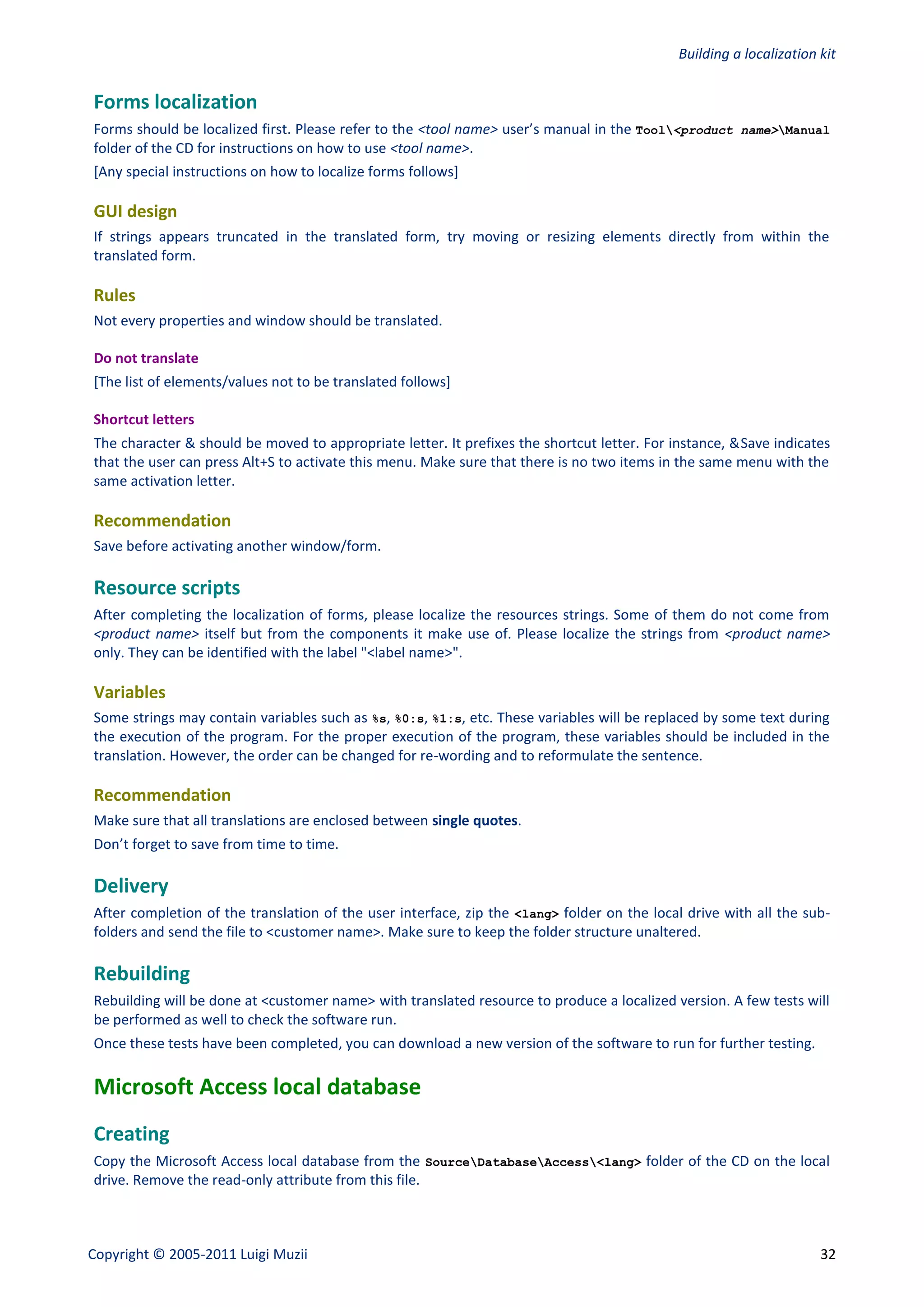 Building a localization kit


Forms localization
Forms should be localized first. Please refer to the <tool name> user’s manual in the Tool<product name>Manual
folder of the CD for instructions on how to use <tool name>.
[Any special instructions on how to localize forms follows]

GUI design
If strings appears truncated in the translated form, try moving or resizing elements directly from within the
translated form.

Rules
Not every properties and window should be translated.

Do not translate
[The list of elements/values not to be translated follows]

Shortcut letters
The character & should be moved to appropriate letter. It prefixes the shortcut letter. For instance, &Save indicates
that the user can press Alt+S to activate this menu. Make sure that there is no two items in the same menu with the
same activation letter.

Recommendation
Save before activating another window/form.

Resource scripts
After completing the localization of forms, please localize the resources strings. Some of them do not come from
<product name> itself but from the components it make use of. Please localize the strings from <product name>
only. They can be identified with the label "<label name>".

Variables
Some strings may contain variables such as %s, %0:s, %1:s, etc. These variables will be replaced by some text during
the execution of the program. For the proper execution of the program, these variables should be included in the
translation. However, the order can be changed for re-wording and to reformulate the sentence.

Recommendation
Make sure that all translations are enclosed between single quotes.
Don’t forget to save from time to time.

Delivery
After completion of the translation of the user interface, zip the <lang> folder on the local drive with all the sub-
folders and send the file to <customer name>. Make sure to keep the folder structure unaltered.

Rebuilding
Rebuilding will be done at <customer name> with translated resource to produce a localized version. A few tests will
be performed as well to check the software run.
Once these tests have been completed, you can download a new version of the software to run for further testing.

Microsoft Access local database
Creating
Copy the Microsoft Access local database from the SourceDatabaseAccess<lang> folder of the CD on the local
drive. Remove the read-only attribute from this file.



Copyright © 2005-2011 Luigi Muzii                                                                                   32
 