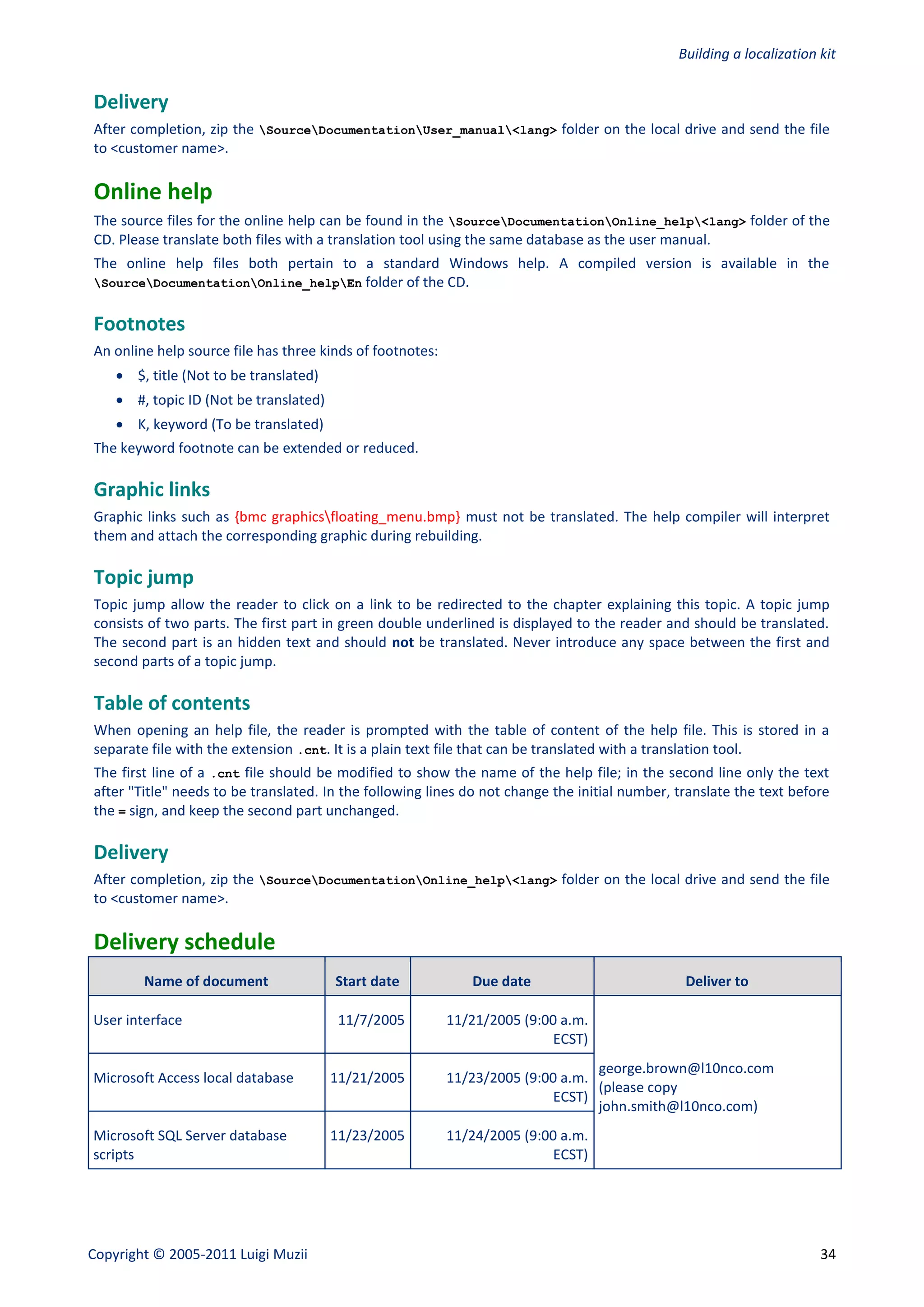 Building a localization kit


Delivery
After completion, zip the SourceDocumentationUser_manual<lang> folder on the local drive and send the file
to <customer name>.

Online help
The source files for the online help can be found in the SourceDocumentationOnline_help<lang> folder of the
CD. Please translate both files with a translation tool using the same database as the user manual.
The online help files both pertain to a standard Windows help. A compiled version is available in the
SourceDocumentationOnline_helpEn folder of the CD.


Footnotes
An online help source file has three kinds of footnotes:
     $, title (Not to be translated)
     #, topic ID (Not be translated)
     K, keyword (To be translated)
The keyword footnote can be extended or reduced.

Graphic links
Graphic links such as {bmc graphicsfloating_menu.bmp} must not be translated. The help compiler will interpret
them and attach the corresponding graphic during rebuilding.

Topic jump
Topic jump allow the reader to click on a link to be redirected to the chapter explaining this topic. A topic jump
consists of two parts. The first part in green double underlined is displayed to the reader and should be translated.
The second part is an hidden text and should not be translated. Never introduce any space between the first and
second parts of a topic jump.

Table of contents
When opening an help file, the reader is prompted with the table of content of the help file. This is stored in a
separate file with the extension .cnt. It is a plain text file that can be translated with a translation tool.
The first line of a .cnt file should be modified to show the name of the help file; in the second line only the text
after "Title" needs to be translated. In the following lines do not change the initial number, translate the text before
the = sign, and keep the second part unchanged.

Delivery
After completion, zip the SourceDocumentationOnline_help<lang> folder on the local drive and send the file
to <customer name>.

Delivery schedule
        Name of document                Start date            Due date                          Deliver to

User interface                           11/7/2005         11/21/2005 (9:00 a.m.
                                                                           ECST)
                                                                                 george.brown@l10nco.com
Microsoft Access local database         11/21/2005         11/23/2005 (9:00 a.m.
                                                                                 (please copy
                                                                          ECST)
                                                                                 john.smith@l10nco.com)
Microsoft SQL Server database           11/23/2005         11/24/2005 (9:00 a.m.
scripts                                                                    ECST)




Copyright © 2005-2011 Luigi Muzii                                                                                      34
 