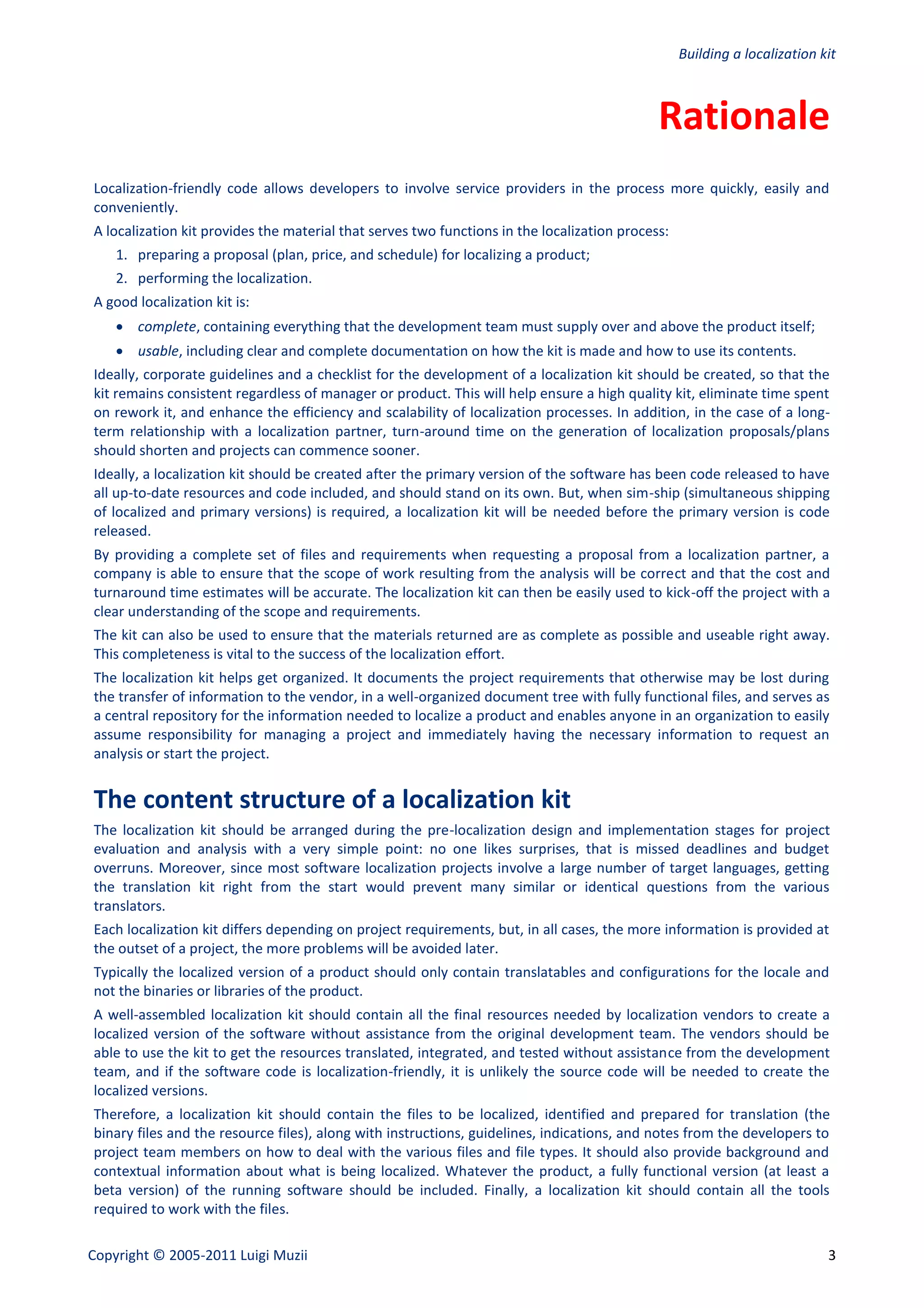 Building a localization kit



                                                                                             Rationale
Localization-friendly code allows developers to involve service providers in the process more quickly, easily and
conveniently.
A localization kit provides the material that serves two functions in the localization process:
    1. preparing a proposal (plan, price, and schedule) for localizing a product;
    2. performing the localization.
A good localization kit is:
     complete, containing everything that the development team must supply over and above the product itself;
     usable, including clear and complete documentation on how the kit is made and how to use its contents.
Ideally, corporate guidelines and a checklist for the development of a localization kit should be created, so that the
kit remains consistent regardless of manager or product. This will help ensure a high quality kit, eliminate time spent
on rework it, and enhance the efficiency and scalability of localization processes. In addition, in the case of a long-
term relationship with a localization partner, turn-around time on the generation of localization proposals/plans
should shorten and projects can commence sooner.
Ideally, a localization kit should be created after the primary version of the software has been code released to have
all up-to-date resources and code included, and should stand on its own. But, when sim-ship (simultaneous shipping
of localized and primary versions) is required, a localization kit will be needed before the primary version is code
released.
By providing a complete set of files and requirements when requesting a proposal from a localization partner, a
company is able to ensure that the scope of work resulting from the analysis will be correct and that the cost and
turnaround time estimates will be accurate. The localization kit can then be easily used to kick-off the project with a
clear understanding of the scope and requirements.
The kit can also be used to ensure that the materials returned are as complete as possible and useable right away.
This completeness is vital to the success of the localization effort.
The localization kit helps get organized. It documents the project requirements that otherwise may be lost during
the transfer of information to the vendor, in a well-organized document tree with fully functional files, and serves as
a central repository for the information needed to localize a product and enables anyone in an organization to easily
assume responsibility for managing a project and immediately having the necessary information to request an
analysis or start the project.


The content structure of a localization kit
The localization kit should be arranged during the pre-localization design and implementation stages for project
evaluation and analysis with a very simple point: no one likes surprises, that is missed deadlines and budget
overruns. Moreover, since most software localization projects involve a large number of target languages, getting
the translation kit right from the start would prevent many similar or identical questions from the various
translators.
Each localization kit differs depending on project requirements, but, in all cases, the more information is provided at
the outset of a project, the more problems will be avoided later.
Typically the localized version of a product should only contain translatables and configurations for the locale and
not the binaries or libraries of the product.
A well-assembled localization kit should contain all the final resources needed by localization vendors to create a
localized version of the software without assistance from the original development team. The vendors should be
able to use the kit to get the resources translated, integrated, and tested without assistance from the development
team, and if the software code is localization-friendly, it is unlikely the source code will be needed to create the
localized versions.
Therefore, a localization kit should contain the files to be localized, identified and prepared for translation (the
binary files and the resource files), along with instructions, guidelines, indications, and notes from the developers to
project team members on how to deal with the various files and file types. It should also provide background and
contextual information about what is being localized. Whatever the product, a fully functional version (at least a
beta version) of the running software should be included. Finally, a localization kit should contain all the tools
required to work with the files.

Copyright © 2005-2011 Luigi Muzii                                                                                          3
 