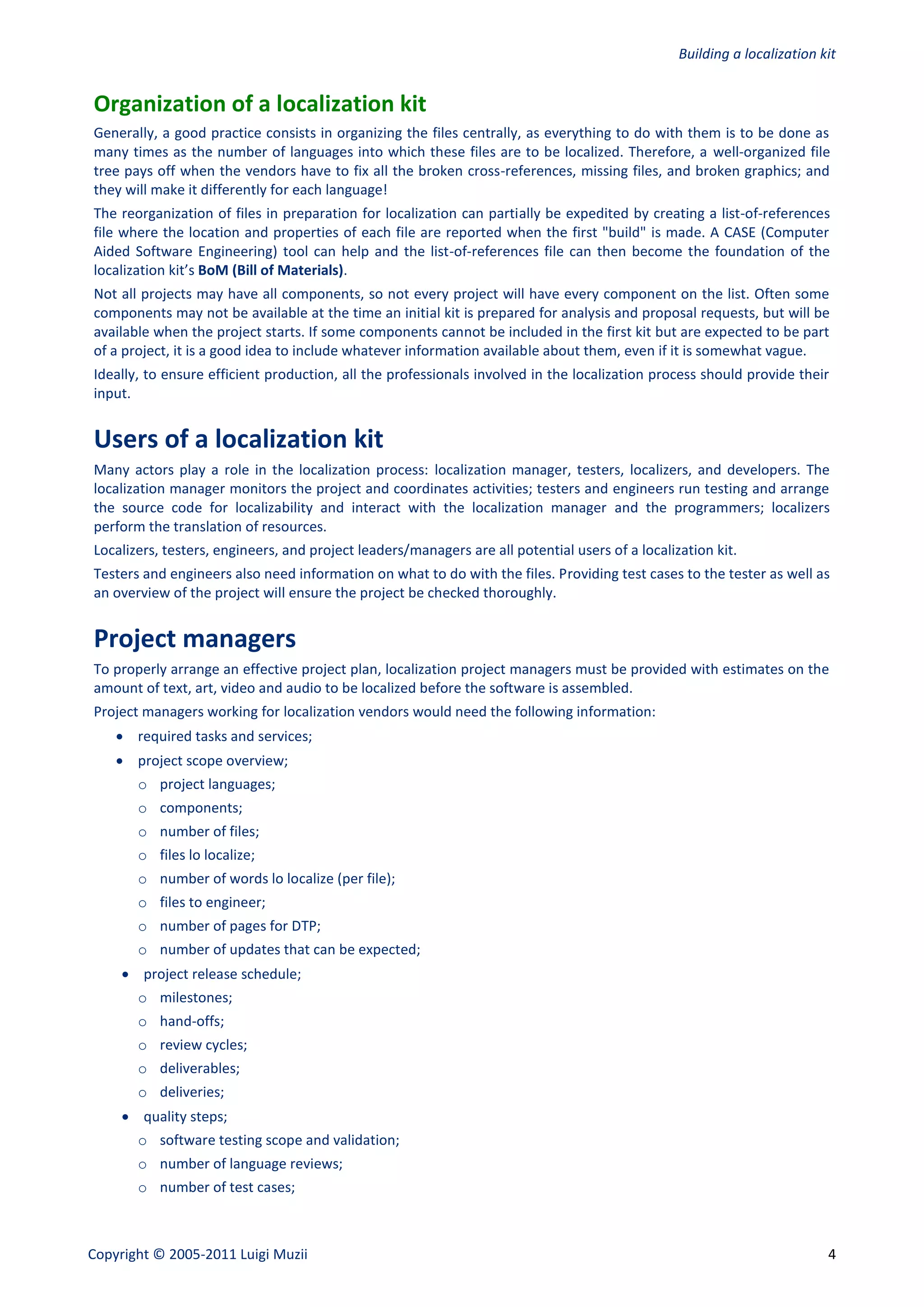Building a localization kit


Organization of a localization kit
Generally, a good practice consists in organizing the files centrally, as everything to do with them is to be done as
many times as the number of languages into which these files are to be localized. Therefore, a well-organized file
tree pays off when the vendors have to fix all the broken cross-references, missing files, and broken graphics; and
they will make it differently for each language!
The reorganization of files in preparation for localization can partially be expedited by creating a list-of-references
file where the location and properties of each file are reported when the first "build" is made. A CASE (Computer
Aided Software Engineering) tool can help and the list-of-references file can then become the foundation of the
localization kit’s BoM (Bill of Materials).
Not all projects may have all components, so not every project will have every component on the list. Often some
components may not be available at the time an initial kit is prepared for analysis and proposal requests, but will be
available when the project starts. If some components cannot be included in the first kit but are expected to be part
of a project, it is a good idea to include whatever information available about them, even if it is somewhat vague.
Ideally, to ensure efficient production, all the professionals involved in the localization process should provide their
input.


Users of a localization kit
Many actors play a role in the localization process: localization manager, testers, localizers, and developers. The
localization manager monitors the project and coordinates activities; testers and engineers run testing and arrange
the source code for localizability and interact with the localization manager and the programmers; localizers
perform the translation of resources.
Localizers, testers, engineers, and project leaders/managers are all potential users of a localization kit.
Testers and engineers also need information on what to do with the files. Providing test cases to the tester as well as
an overview of the project will ensure the project be checked thoroughly.


Project managers
To properly arrange an effective project plan, localization project managers must be provided with estimates on the
amount of text, art, video and audio to be localized before the software is assembled.
Project managers working for localization vendors would need the following information:
     required tasks and services;
     project scope overview;
       o project languages;
       o components;
       o number of files;
       o files lo localize;
       o number of words lo localize (per file);
       o files to engineer;
       o number of pages for DTP;
       o number of updates that can be expected;
      project release schedule;
       o milestones;
       o hand-offs;
       o review cycles;
       o deliverables;
       o deliveries;
      quality steps;
       o software testing scope and validation;
       o number of language reviews;
       o number of test cases;



Copyright © 2005-2011 Luigi Muzii                                                                                         4
 