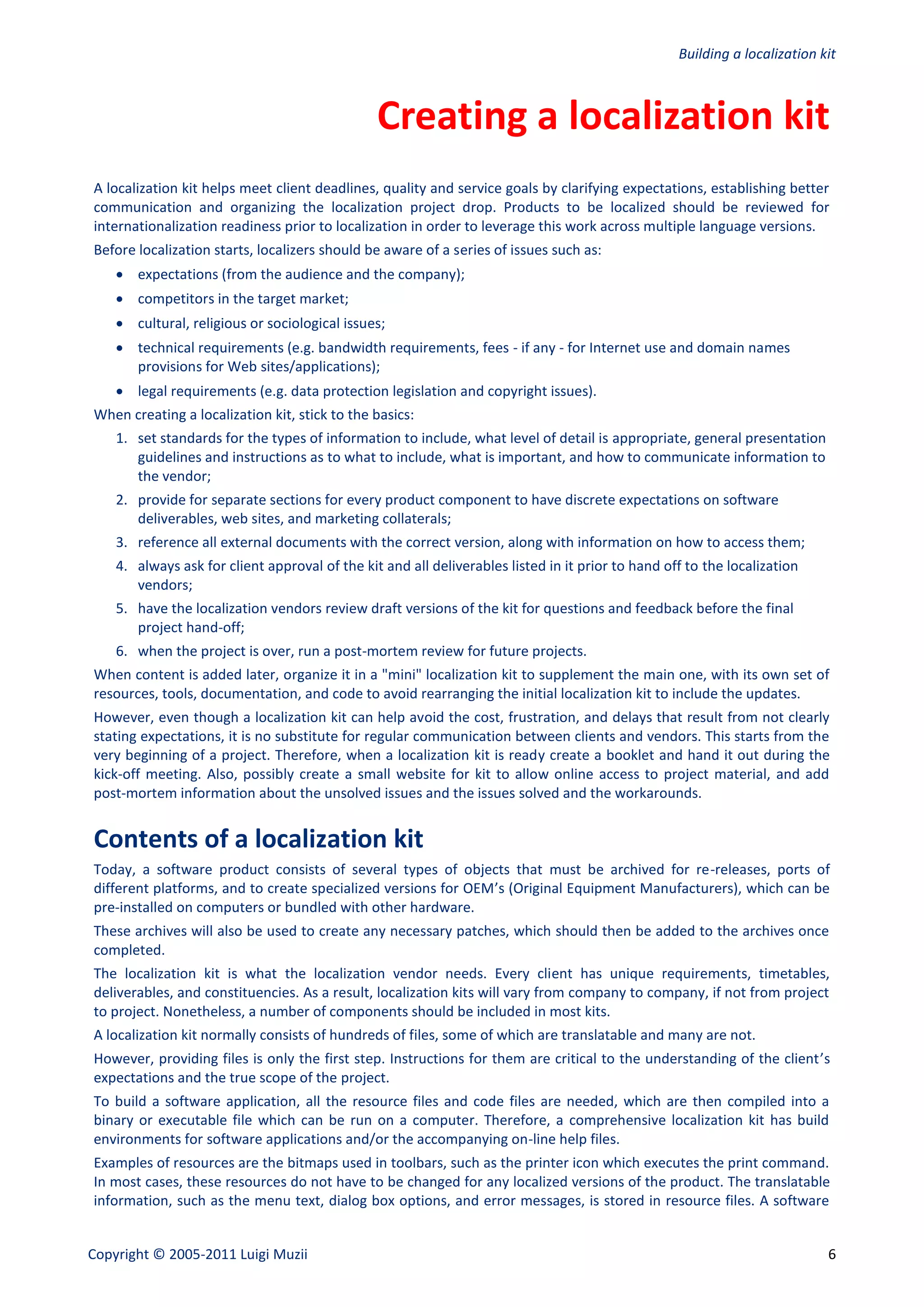 Building a localization kit



                                                Creating a localization kit
A localization kit helps meet client deadlines, quality and service goals by clarifying expectations, establishing better
communication and organizing the localization project drop. Products to be localized should be reviewed for
internationalization readiness prior to localization in order to leverage this work across multiple language versions.
Before localization starts, localizers should be aware of a series of issues such as:
     expectations (from the audience and the company);
     competitors in the target market;
     cultural, religious or sociological issues;
     technical requirements (e.g. bandwidth requirements, fees - if any - for Internet use and domain names
      provisions for Web sites/applications);
     legal requirements (e.g. data protection legislation and copyright issues).
When creating a localization kit, stick to the basics:
    1. set standards for the types of information to include, what level of detail is appropriate, general presentation
       guidelines and instructions as to what to include, what is important, and how to communicate information to
       the vendor;
    2. provide for separate sections for every product component to have discrete expectations on software
       deliverables, web sites, and marketing collaterals;
    3. reference all external documents with the correct version, along with information on how to access them;
    4. always ask for client approval of the kit and all deliverables listed in it prior to hand off to the localization
       vendors;
    5. have the localization vendors review draft versions of the kit for questions and feedback before the final
       project hand-off;
    6. when the project is over, run a post-mortem review for future projects.
When content is added later, organize it in a "mini" localization kit to supplement the main one, with its own set of
resources, tools, documentation, and code to avoid rearranging the initial localization kit to include the updates.
However, even though a localization kit can help avoid the cost, frustration, and delays that result from not clearly
stating expectations, it is no substitute for regular communication between clients and vendors. This starts from the
very beginning of a project. Therefore, when a localization kit is ready create a booklet and hand it out during the
kick-off meeting. Also, possibly create a small website for kit to allow online access to project material, and add
post-mortem information about the unsolved issues and the issues solved and the workarounds.


Contents of a localization kit
Today, a software product consists of several types of objects that must be archived for re-releases, ports of
different platforms, and to create specialized versions for OEM’s (Original Equipment Manufacturers), which can be
pre-installed on computers or bundled with other hardware.
These archives will also be used to create any necessary patches, which should then be added to the archives once
completed.
The localization kit is what the localization vendor needs. Every client has unique requirements, timetables,
deliverables, and constituencies. As a result, localization kits will vary from company to company, if not from project
to project. Nonetheless, a number of components should be included in most kits.
A localization kit normally consists of hundreds of files, some of which are translatable and many are not.
However, providing files is only the first step. Instructions for them are critical to the understanding of the client’s
expectations and the true scope of the project.
To build a software application, all the resource files and code files are needed, which are then compiled into a
binary or executable file which can be run on a computer. Therefore, a comprehensive localization kit has build
environments for software applications and/or the accompanying on-line help files.
Examples of resources are the bitmaps used in toolbars, such as the printer icon which executes the print command.
In most cases, these resources do not have to be changed for any localized versions of the product. The translatable
information, such as the menu text, dialog box options, and error messages, is stored in resource files. A software


Copyright © 2005-2011 Luigi Muzii                                                                                           6
 