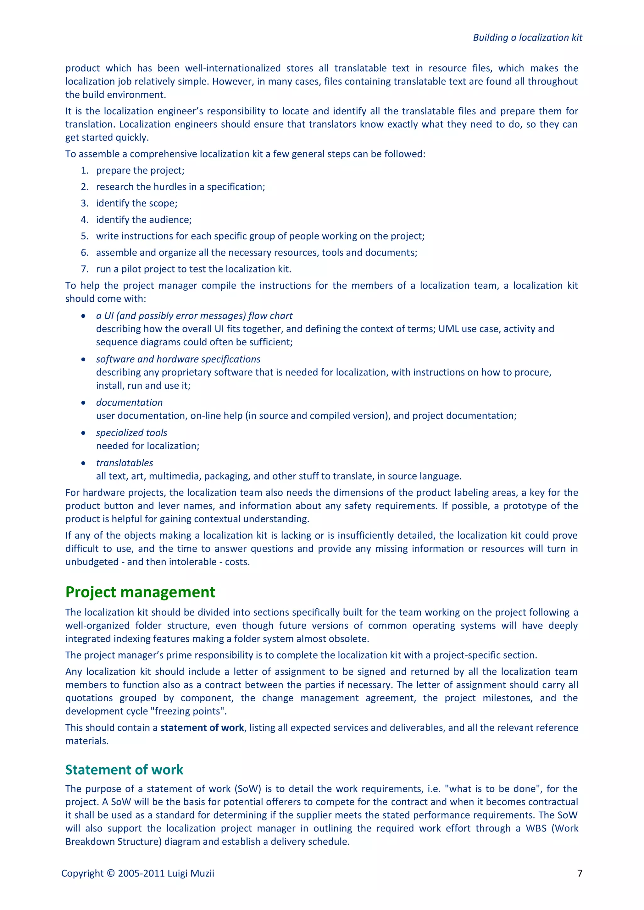 Building a localization kit

product which has been well-internationalized stores all translatable text in resource files, which makes the
localization job relatively simple. However, in many cases, files containing translatable text are found all throughout
the build environment.
It is the localization engineer’s responsibility to locate and identify all the translatable files and prepare them for
translation. Localization engineers should ensure that translators know exactly what they need to do, so they can
get started quickly.
To assemble a comprehensive localization kit a few general steps can be followed:
    1. prepare the project;
    2. research the hurdles in a specification;
    3. identify the scope;
    4. identify the audience;
    5. write instructions for each specific group of people working on the project;
    6. assemble and organize all the necessary resources, tools and documents;
    7. run a pilot project to test the localization kit.
To help the project manager compile the instructions for the members of a localization team, a localization kit
should come with:
     a UI (and possibly error messages) flow chart
      describing how the overall UI fits together, and defining the context of terms; UML use case, activity and
      sequence diagrams could often be sufficient;
     software and hardware specifications
      describing any proprietary software that is needed for localization, with instructions on how to procure,
      install, run and use it;
     documentation
      user documentation, on-line help (in source and compiled version), and project documentation;
     specialized tools
      needed for localization;
     translatables
      all text, art, multimedia, packaging, and other stuff to translate, in source language.
For hardware projects, the localization team also needs the dimensions of the product labeling areas, a key for the
product button and lever names, and information about any safety requirements. If possible, a prototype of the
product is helpful for gaining contextual understanding.
If any of the objects making a localization kit is lacking or is insufficiently detailed, the localization kit could prove
difficult to use, and the time to answer questions and provide any missing information or resources will turn in
unbudgeted - and then intolerable - costs.

Project management
The localization kit should be divided into sections specifically built for the team working on the project following a
well-organized folder structure, even though future versions of common operating systems will have deeply
integrated indexing features making a folder system almost obsolete.
The project manager’s prime responsibility is to complete the localization kit with a project-specific section.
Any localization kit should include a letter of assignment to be signed and returned by all the localization team
members to function also as a contract between the parties if necessary. The letter of assignment should carry all
quotations grouped by component, the change management agreement, the project milestones, and the
development cycle "freezing points".
This should contain a statement of work, listing all expected services and deliverables, and all the relevant reference
materials.

Statement of work
The purpose of a statement of work (SoW) is to detail the work requirements, i.e. "what is to be done", for the
project. A SoW will be the basis for potential offerers to compete for the contract and when it becomes contractual
it shall be used as a standard for determining if the supplier meets the stated performance requirements. The SoW
will also support the localization project manager in outlining the required work effort through a WBS (Work
Breakdown Structure) diagram and establish a delivery schedule.

Copyright © 2005-2011 Luigi Muzii                                                                                        7
 