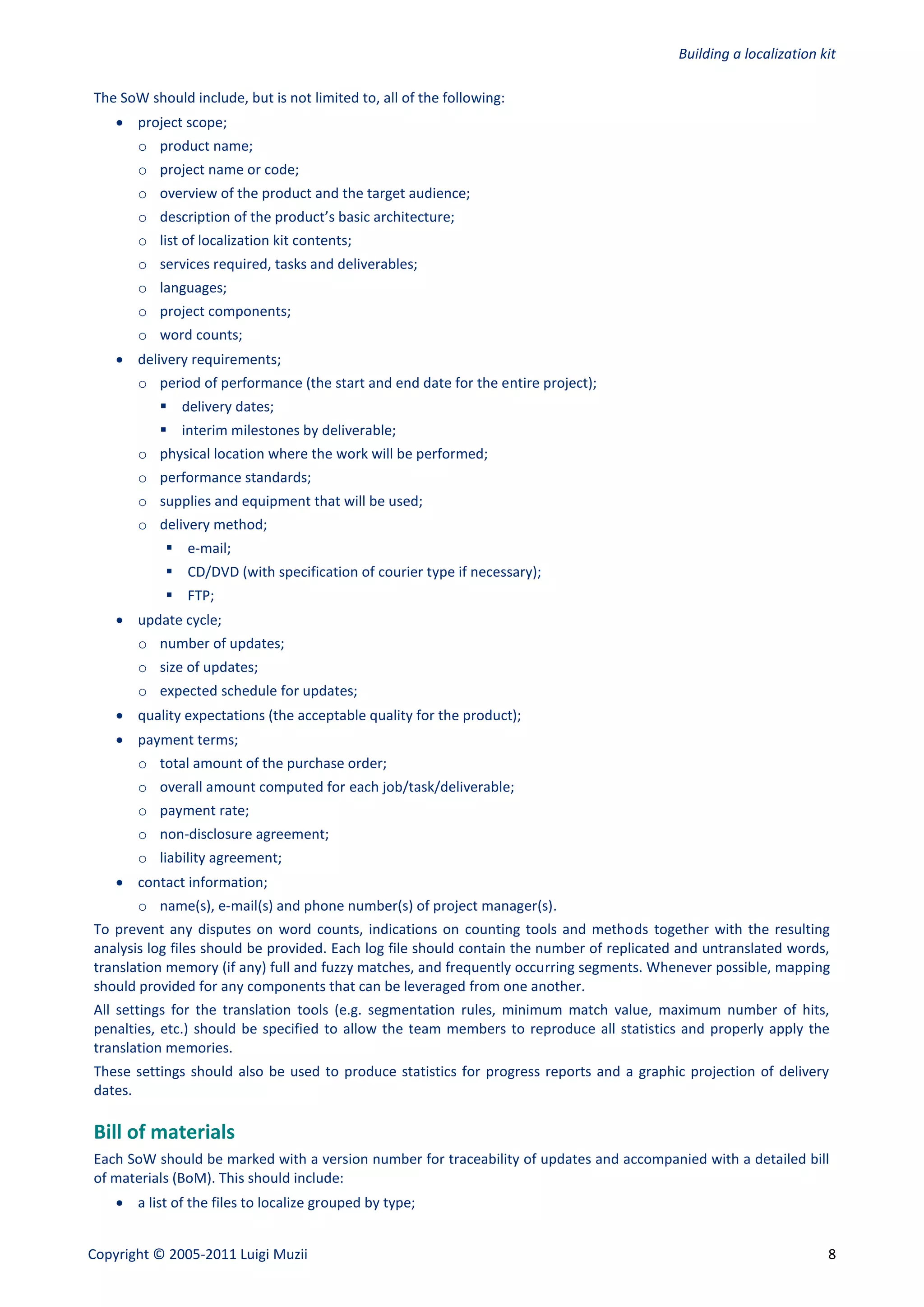 Building a localization kit

The SoW should include, but is not limited to, all of the following:
     project scope;
       o product name;
       o project name or code;
       o overview of the product and the target audience;
       o description of the product’s basic architecture;
       o list of localization kit contents;
       o services required, tasks and deliverables;
       o languages;
       o project components;
       o word counts;
     delivery requirements;
       o period of performance (the start and end date for the entire project);
            delivery dates;
            interim milestones by deliverable;
       o physical location where the work will be performed;
       o performance standards;
       o supplies and equipment that will be used;
       o delivery method;
             e-mail;
             CD/DVD (with specification of courier type if necessary);
             FTP;
     update cycle;
       o number of updates;
       o size of updates;
       o expected schedule for updates;
     quality expectations (the acceptable quality for the product);
     payment terms;
       o total amount of the purchase order;
       o overall amount computed for each job/task/deliverable;
       o payment rate;
       o non-disclosure agreement;
       o liability agreement;
     contact information;
       o name(s), e-mail(s) and phone number(s) of project manager(s).
To prevent any disputes on word counts, indications on counting tools and methods together with the resulting
analysis log files should be provided. Each log file should contain the number of replicated and untranslated words,
translation memory (if any) full and fuzzy matches, and frequently occurring segments. Whenever possible, mapping
should provided for any components that can be leveraged from one another.
All settings for the translation tools (e.g. segmentation rules, minimum match value, maximum number of hits,
penalties, etc.) should be specified to allow the team members to reproduce all statistics and properly apply the
translation memories.
These settings should also be used to produce statistics for progress reports and a graphic projection of delivery
dates.

Bill of materials
Each SoW should be marked with a version number for traceability of updates and accompanied with a detailed bill
of materials (BoM). This should include:
     a list of the files to localize grouped by type;


Copyright © 2005-2011 Luigi Muzii                                                                                    8
 