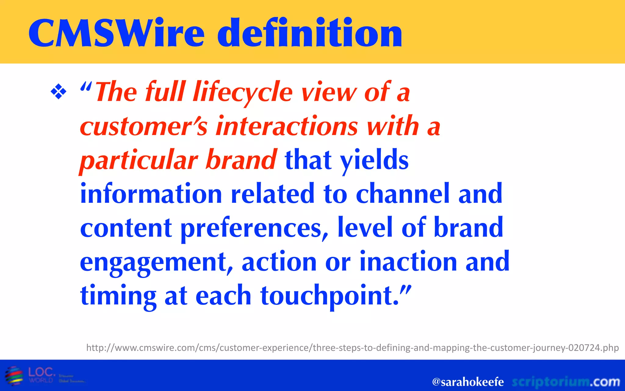 CMSWire	
 deﬁnition
❖ “The full lifecycle view of a
customer’s interactions with a
particular brand that yields
information related to channel and
content preferences, level of brand
engagement, action or inaction and
timing at each touchpoint.”
@sarahokeefe
http://www.cmswire.com/cms/customer-­‐experience/three-­‐steps-­‐to-­‐defining-­‐and-­‐mapping-­‐the-­‐customer-­‐journey-­‐020724.php
 