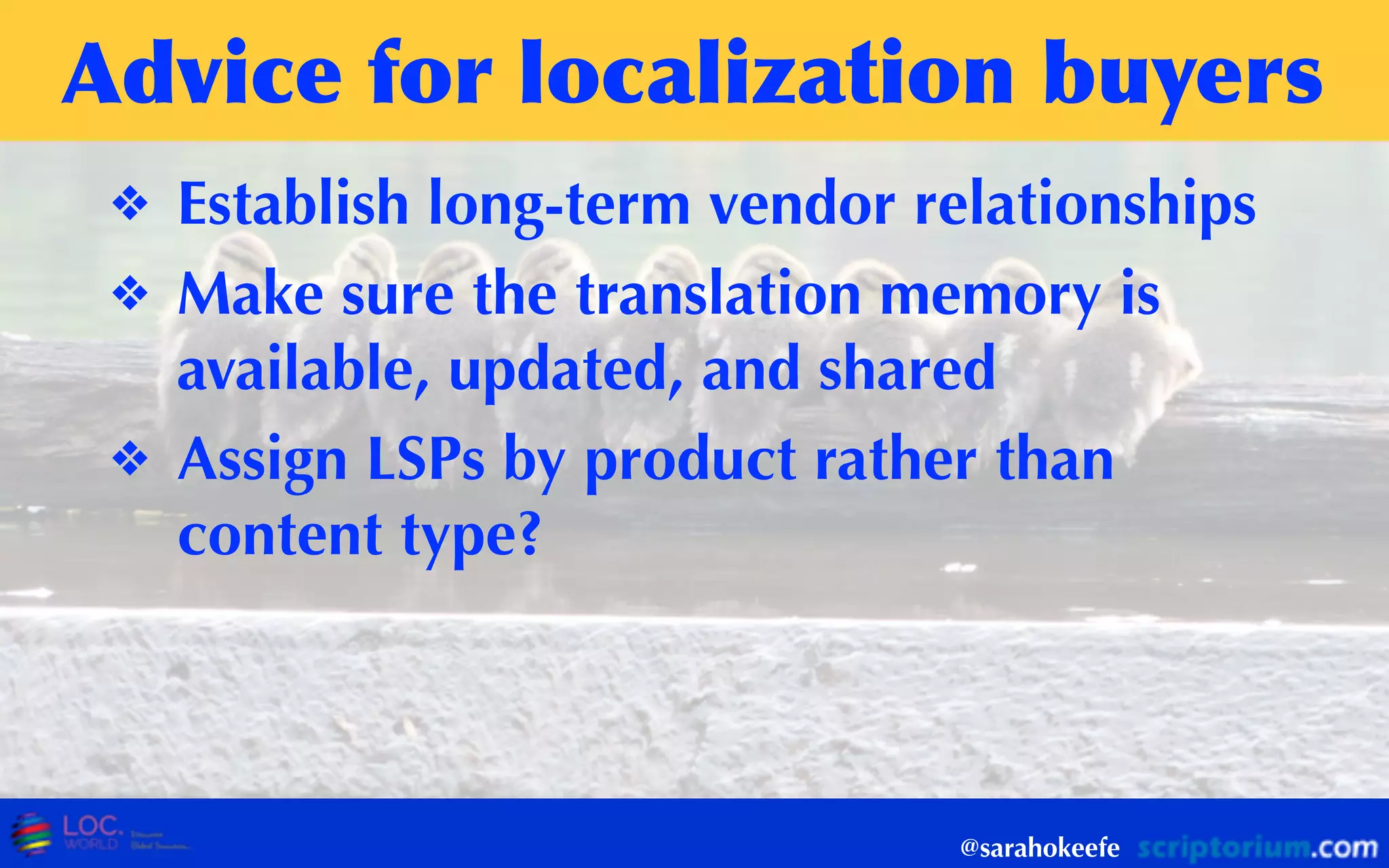 Advice	
 for	
 localization	
 buyers
❖ Establish long-term vendor relationships
❖ Make sure the translation memory is
available, updated, and shared
❖ Assign LSPs by product rather than
content type?
@sarahokeefe
 