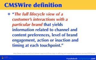 CMSWire	
 deﬁnition
❖ “The full lifecycle view of a
customer’s interactions with a
particular brand that yields
information related to channel and
content preferences, level of brand
engagement, action or inaction and
timing at each touchpoint.”
@sarahokeefe
http://www.cmswire.com/cms/customer-­‐experience/three-­‐steps-­‐to-­‐defining-­‐and-­‐mapping-­‐the-­‐customer-­‐journey-­‐020724.php
 