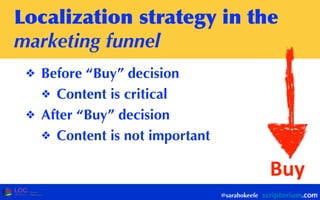 Localization	
 strategy	
 in	
 the	
 
marketing funnel
❖ Before “Buy” decision
❖ Content is critical
❖ After “Buy” decision
❖ Content is not important
@sarahokeefe
Buy
 