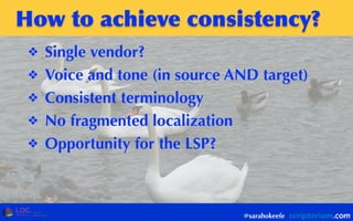 How	
 to	
 achieve	
 consistency?
❖ Single vendor?
❖ Voice and tone (in source AND target)
❖ Consistent terminology
❖ No fragmented localization
❖ Opportunity for the LSP?
@sarahokeefe
 