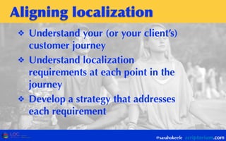 Aligning	
 localization
❖ Understand your (or your client’s)
customer journey
❖ Understand localization
requirements at each point in the
journey
❖ Develop a strategy that addresses
each requirement
@sarahokeefe
 