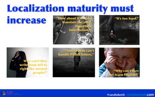 @sarahokeefe
Localization	
 maturity	
 must	
 
increase “How	
 about	
 if	
 we	
 just	
 
translate	
 the	
 most	
 
important	
 
information?”
“It’s	
 too	
 hard.”
“Our	
 system	
 can’t	
 
handle	
 Polish	
 letters.”
“Why	
 can’t	
 they	
 
just	
 learn	
 English?”
“ Why	
 can’t	
 they	
 
write	
 from	
 left	
 to	
 
right	
 like	
 normal	
 
people?”
 