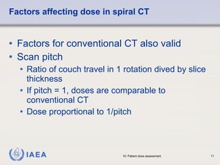 Factors affecting dose in spiral CT Factors for conventional CT also valid Scan pitch Ratio of couch travel in 1 rotation dived by slice thickness If pitch = 1, doses are comparable to conventional CT Dose proportional to 1/pitch 