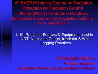 4th BAERATraining Course on Radiation
Protection for Radiation Control
Officers(RCO) of Industrial Practices
Bangladesh Atomic Energy Regulatory Authority
08-11 August 2016
L-10: Radiation Sources & Equipment used in
NDT, Nucleonic Gauge, Irradiator & Well-
Logging Practices
Md Mustafijur Rahman
Principal Engineer
Bangladesh Atomic Energy Regulatory Authority
1
 