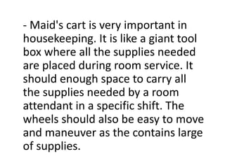 - Maid's cart is very important in
housekeeping. It is like a giant tool
box where all the supplies needed
are placed during room service. It
should enough space to carry all
the supplies needed by a room
attendant in a specific shift. The
wheels should also be easy to move
and maneuver as the contains large
of supplies.
 