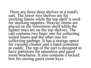 - There are three deep shelves in a maid's
cart. The lower two shelves are for
stocking linens while the top shelf is used
for stocking supplies. Heavier linens are
placed on the lowermost shelf while the
lighter ones are on the top shelves. The
cart contains two bags: one for collecting
soiled linens and the other one for
collecting garbage. It has a storage space
for vacuum cleaner and a hand container
or caddy. The top of the cart is designed to
have partitions for amenities and guest
room brochures. It also contains a locked
box for storing guest room keys.
 