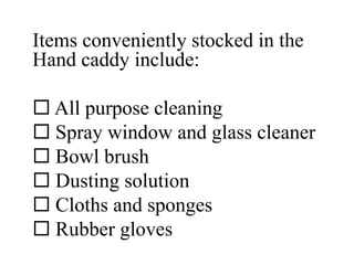 Items conveniently stocked in the
Hand caddy include:
 All purpose cleaning
 Spray window and glass cleaner
 Bowl brush
 Dusting solution
 Cloths and sponges
 Rubber gloves
 