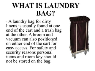 WHAT IS LAUNDRY
BAG?
- A laundry bag for dirty
linens is usually found at one
end of the cart and a trash bag
at the other. A broom and
vacuum can also positioned
on either end of the cart for
easy access. For safety and
security reasons personal
items and room key should
not be stored on the bag.
 