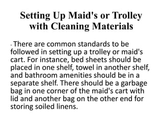 Setting Up Maid's or Trolley
with Cleaning Materials
- There are common standards to be
followed in setting up a trolley or maid's
cart. For instance, bed sheets should be
placed in one shelf, towel in another shelf,
and bathroom amenities should be in a
separate shelf. There should be a garbage
bag in one corner of the maid's cart with
lid and another bag on the other end for
storing soiled linens.
 