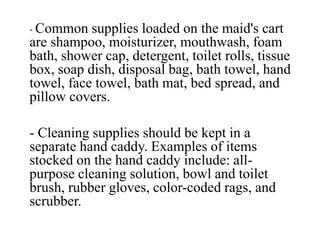 - Common supplies loaded on the maid's cart
are shampoo, moisturizer, mouthwash, foam
bath, shower cap, detergent, toilet rolls, tissue
box, soap dish, disposal bag, bath towel, hand
towel, face towel, bath mat, bed spread, and
pillow covers.
- Cleaning supplies should be kept in a
separate hand caddy. Examples of items
stocked on the hand caddy include: all-
purpose cleaning solution, bowl and toilet
brush, rubber gloves, color-coded rags, and
scrubber.
 