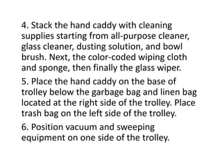 4. Stack the hand caddy with cleaning
supplies starting from all-purpose cleaner,
glass cleaner, dusting solution, and bowl
brush. Next, the color-coded wiping cloth
and sponge, then finally the glass wiper.
5. Place the hand caddy on the base of
trolley below the garbage bag and linen bag
located at the right side of the trolley. Place
trash bag on the left side of the trolley.
6. Position vacuum and sweeping
equipment on one side of the trolley.
 