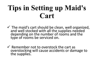 Tips in Setting up Maid's
Cart
 The maid's cart should be clean, well organized,
and well stocked with all the supplies needed
depending on the number of rooms and the
type of rooms be serviced on.
 Remember not to overstock the cart as
overstocking will cause accidents or damage to
the supplies.
 