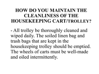 HOW DO YOU MAINTAIN THE
CLEANLINESS OF THE
HOUSEKEEPING CART/TROLLEY?
- All trolley be thoroughly cleaned and
wiped daily. The soiled linen bag and
trash bags that are kept in the
housekeeping trolley should be emptied.
The wheels of carts must be well-made
and oiled intermittently.
 