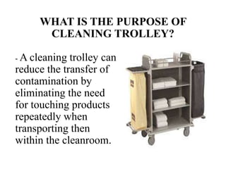 WHAT IS THE PURPOSE OF
CLEANING TROLLEY?
- A cleaning trolley can
reduce the transfer of
contamination by
eliminating the need
for touching products
repeatedly when
transporting then
within the cleanroom.
 