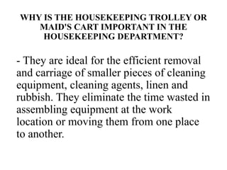 WHY IS THE HOUSEKEEPING TROLLEY OR
MAID'S CART IMPORTANT IN THE
HOUSEKEEPING DEPARTMENT?
- They are ideal for the efficient removal
and carriage of smaller pieces of cleaning
equipment, cleaning agents, linen and
rubbish. They eliminate the time wasted in
assembling equipment at the work
location or moving them from one place
to another.
 