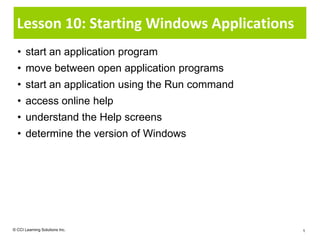 Lesson 10: Starting Windows Applications
  • start an application program
  • move between open application programs
  • start an application using the Run command
  • access online help
  • understand the Help screens
  • determine the version of Windows




© CCI Learning Solutions Inc.                    1
 